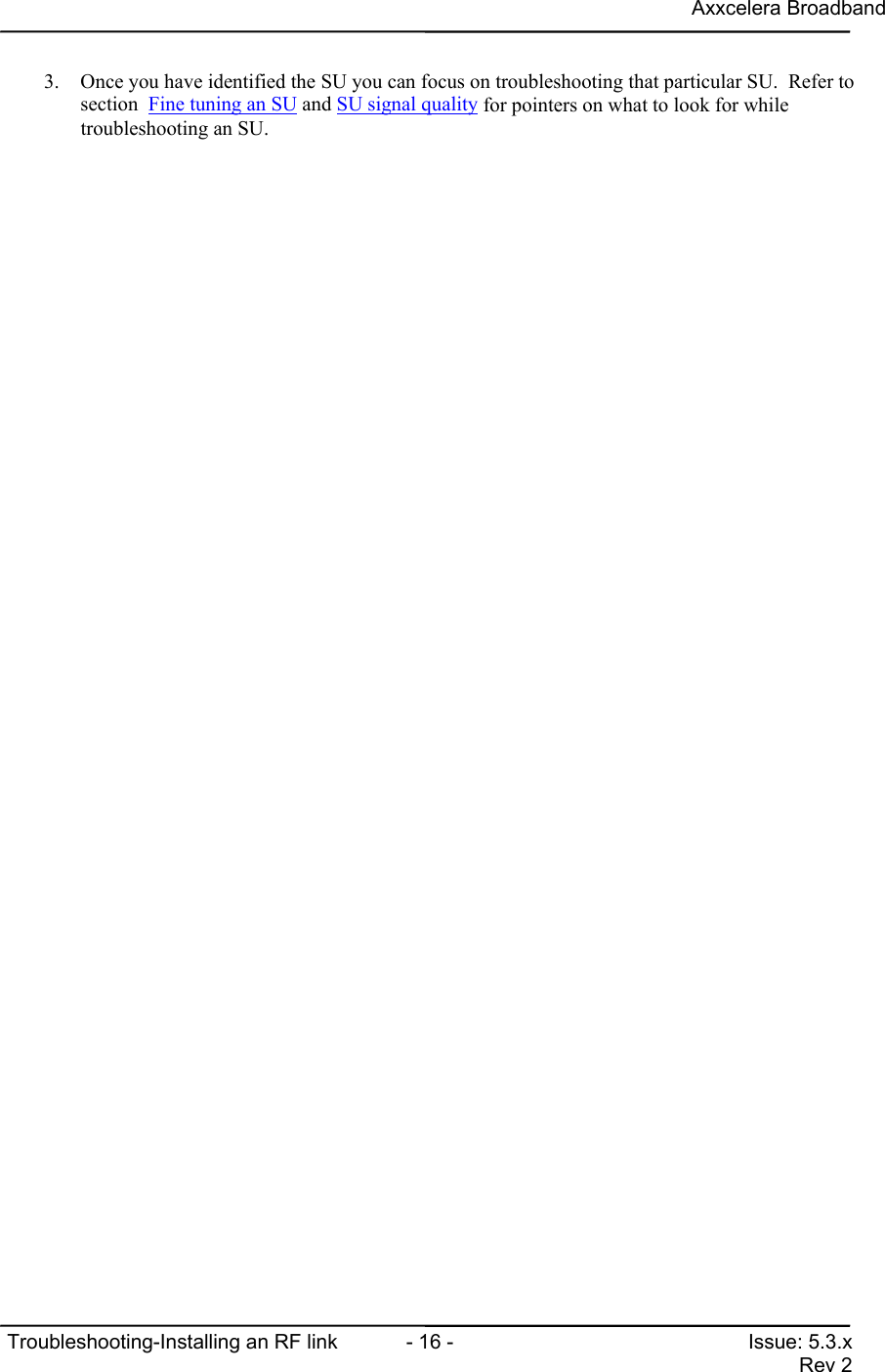 Axxcelera BroadbandTroubleshooting-Installing an RF link  - 16 - Issue: 5.3.xRev 23. Once you have identified the SU you can focus on troubleshooting that particular SU.  Refer tosection  Fine tuning an SU and SU signal quality for pointers on what to look for whiletroubleshooting an SU.