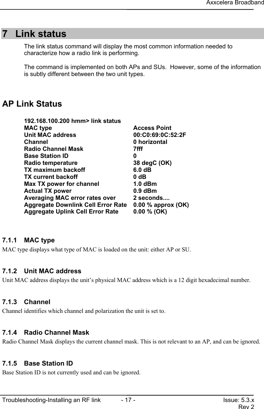 Axxcelera BroadbandTroubleshooting-Installing an RF link  - 17 - Issue: 5.3.xRev 27 Link statusThe link status command will display the most common information needed tocharacterize how a radio link is performing.The command is implemented on both APs and SUs.  However, some of the informationis subtly different between the two unit types.AP Link Status192.168.100.200 hmm&gt; link statusMAC type                               Access PointUnit MAC address                       00:C0:69:0C:52:2FChannel                                0 horizontalRadio Channel Mask                     7fffBase Station ID                        0Radio temperature                      38 degC (OK)TX maximum backoff                     6.0 dBTX current backoff                     0 dBMax TX power for channel               1.0 dBmActual TX power                        0.9 dBmAveraging MAC error rates over        2 seconds....Aggregate Downlink Cell Error Rate 0.00 % approx (OK)Aggregate Uplink Cell Error Rate       0.00 % (OK)7.1.1 MAC typeMAC type displays what type of MAC is loaded on the unit: either AP or SU.7.1.2  Unit MAC addressUnit MAC address displays the unit’s physical MAC address which is a 12 digit hexadecimal number.7.1.3 ChannelChannel identifies which channel and polarization the unit is set to.7.1.4  Radio Channel MaskRadio Channel Mask displays the current channel mask. This is not relevant to an AP, and can be ignored.7.1.5  Base Station IDBase Station ID is not currently used and can be ignored.