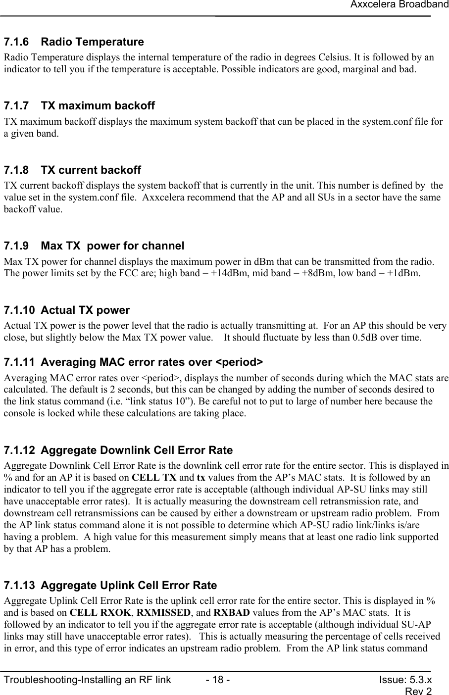 Axxcelera BroadbandTroubleshooting-Installing an RF link  - 18 - Issue: 5.3.xRev 27.1.6 Radio TemperatureRadio Temperature displays the internal temperature of the radio in degrees Celsius. It is followed by anindicator to tell you if the temperature is acceptable. Possible indicators are good, marginal and bad.7.1.7  TX maximum backoffTX maximum backoff displays the maximum system backoff that can be placed in the system.conf file fora given band.7.1.8  TX current backoffTX current backoff displays the system backoff that is currently in the unit. This number is defined by  thevalue set in the system.conf file.  Axxcelera recommend that the AP and all SUs in a sector have the samebackoff value.7.1.9  Max TX  power for channelMax TX power for channel displays the maximum power in dBm that can be transmitted from the radio.The power limits set by the FCC are; high band = +14dBm, mid band = +8dBm, low band = +1dBm.7.1.10  Actual TX powerActual TX power is the power level that the radio is actually transmitting at.  For an AP this should be veryclose, but slightly below the Max TX power value.    It should fluctuate by less than 0.5dB over time.7.1.11  Averaging MAC error rates over &lt;period&gt;Averaging MAC error rates over &lt;period&gt;, displays the number of seconds during which the MAC stats arecalculated. The default is 2 seconds, but this can be changed by adding the number of seconds desired tothe link status command (i.e. “link status 10”). Be careful not to put to large of number here because theconsole is locked while these calculations are taking place.7.1.12  Aggregate Downlink Cell Error RateAggregate Downlink Cell Error Rate is the downlink cell error rate for the entire sector. This is displayed in% and for an AP it is based on CELL TX and tx values from the AP’s MAC stats.  It is followed by anindicator to tell you if the aggregate error rate is acceptable (although individual AP-SU links may stillhave unacceptable error rates).  It is actually measuring the downstream cell retransmission rate, anddownstream cell retransmissions can be caused by either a downstream or upstream radio problem.  Fromthe AP link status command alone it is not possible to determine which AP-SU radio link/links is/arehaving a problem.  A high value for this measurement simply means that at least one radio link supportedby that AP has a problem.7.1.13  Aggregate Uplink Cell Error RateAggregate Uplink Cell Error Rate is the uplink cell error rate for the entire sector. This is displayed in %and is based on CELL RXOK, RXMISSED, and RXBAD values from the AP’s MAC stats.  It isfollowed by an indicator to tell you if the aggregate error rate is acceptable (although individual SU-APlinks may still have unacceptable error rates).   This is actually measuring the percentage of cells receivedin error, and this type of error indicates an upstream radio problem.  From the AP link status command
