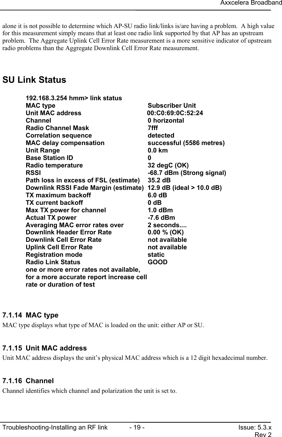 Axxcelera BroadbandTroubleshooting-Installing an RF link  - 19 - Issue: 5.3.xRev 2alone it is not possible to determine which AP-SU radio link/links is/are having a problem.  A high valuefor this measurement simply means that at least one radio link supported by that AP has an upstreamproblem.  The Aggregate Uplink Cell Error Rate measurement is a more sensitive indicator of upstreamradio problems than the Aggregate Downlink Cell Error Rate measurement.SU Link Status192.168.3.254 hmm&gt; link statusMAC type                                  Subscriber UnitUnit MAC address                                00:C0:69:0C:52:24Channel                                   0 horizontalRadio Channel Mask                        7fffCorrelation sequence                      detectedMAC delay compensation                    successful (5586 metres)Unit Range                                0.0 kmBase Station ID                           0Radio temperature                         32 degC (OK)RSSI                                      -68.7 dBm (Strong signal)Path loss in excess of FSL (estimate)    35.2 dBDownlink RSSI Fade Margin (estimate)  12.9 dB (ideal &gt; 10.0 dB)TX maximum backoff                        6.0 dBTX current backoff                        0 dBMax TX power for channel                  1.0 dBmActual TX power                           -7.6 dBmAveraging MAC error rates over            2 seconds....Downlink Header Error Rate                0.00 % (OK)Downlink Cell Error Rate                  not availableUplink Cell Error Rate                    not availableRegistration mode                         staticRadio Link Status                         GOODone or more error rates not available,for a more accurate report increase cellrate or duration of test7.1.14 MAC typeMAC type displays what type of MAC is loaded on the unit: either AP or SU.7.1.15  Unit MAC addressUnit MAC address displays the unit’s physical MAC address which is a 12 digit hexadecimal number.7.1.16 ChannelChannel identifies which channel and polarization the unit is set to.