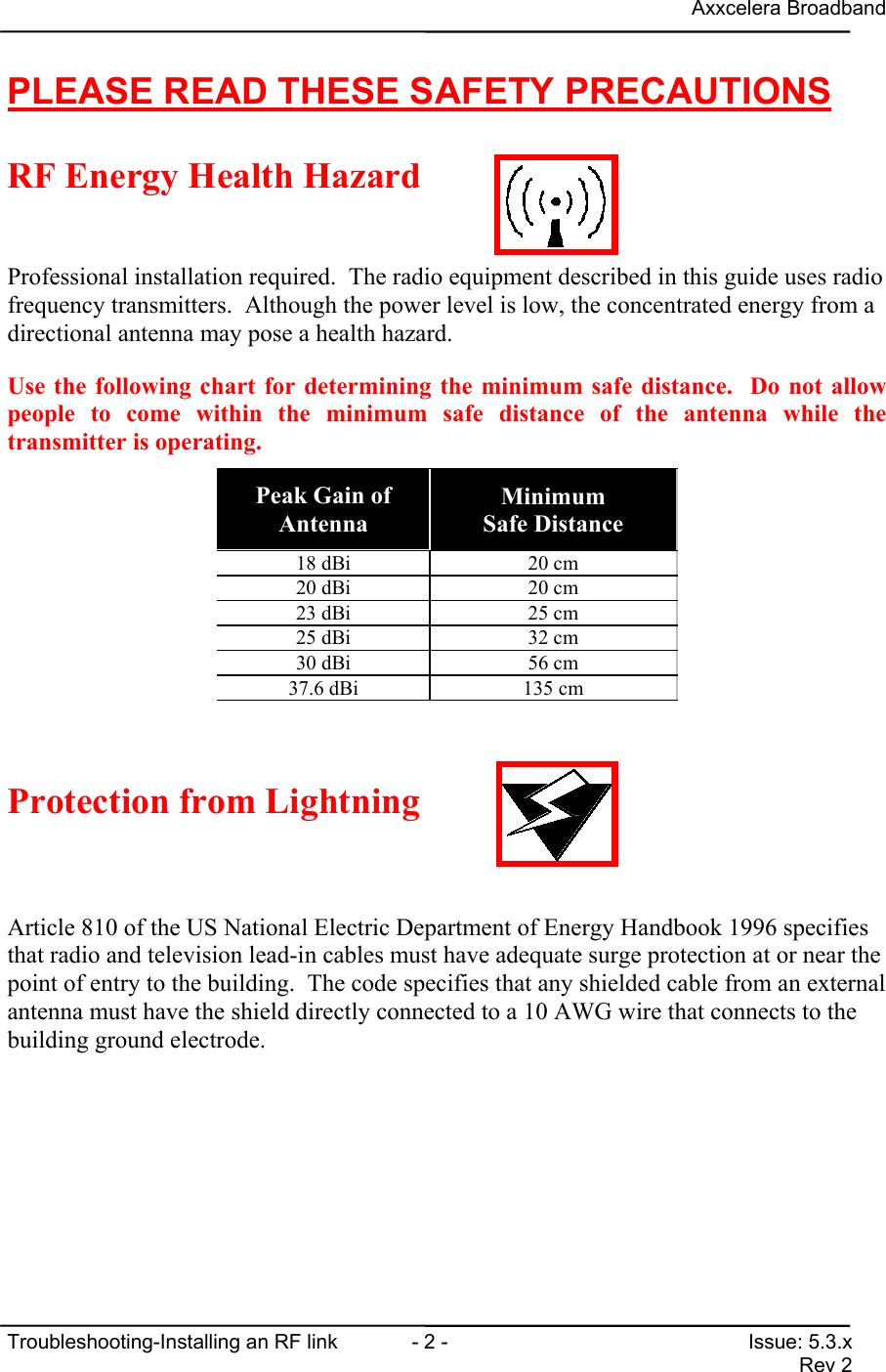 Axxcelera BroadbandTroubleshooting-Installing an RF link  - 2 - Issue: 5.3.xRev 2PLEASE READ THESE SAFETY PRECAUTIONSRF Energy Health HazardProfessional installation required.  The radio equipment described in this guide uses radiofrequency transmitters.  Although the power level is low, the concentrated energy from adirectional antenna may pose a health hazard.Use the following chart for determining the minimum safe distance.  Do not allowpeople to come within the minimum safe distance of the antenna while thetransmitter is operating.Peak Gain ofAntennaMinimumSafe Distance18 dBi 20 cm20 dBi 20 cm23 dBi 25 cm25 dBi 32 cm30 dBi 56 cm37.6 dBi 135 cmProtection from LightningArticle 810 of the US National Electric Department of Energy Handbook 1996 specifiesthat radio and television lead-in cables must have adequate surge protection at or near thepoint of entry to the building.  The code specifies that any shielded cable from an externalantenna must have the shield directly connected to a 10 AWG wire that connects to thebuilding ground electrode.