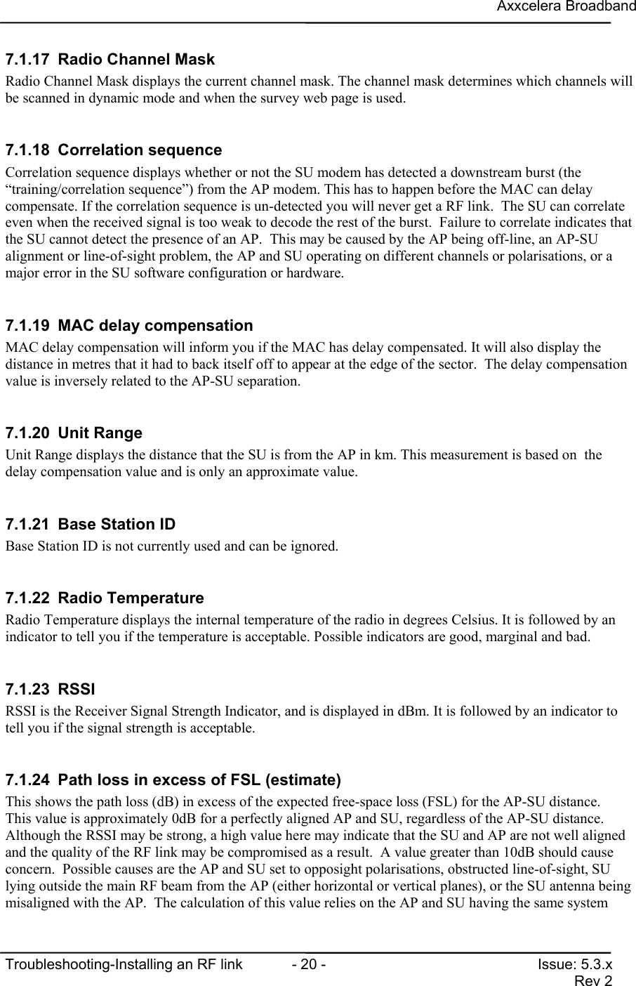 Axxcelera BroadbandTroubleshooting-Installing an RF link  - 20 - Issue: 5.3.xRev 27.1.17  Radio Channel MaskRadio Channel Mask displays the current channel mask. The channel mask determines which channels willbe scanned in dynamic mode and when the survey web page is used.7.1.18 Correlation sequenceCorrelation sequence displays whether or not the SU modem has detected a downstream burst (the“training/correlation sequence”) from the AP modem. This has to happen before the MAC can delaycompensate. If the correlation sequence is un-detected you will never get a RF link.  The SU can correlateeven when the received signal is too weak to decode the rest of the burst.  Failure to correlate indicates thatthe SU cannot detect the presence of an AP.  This may be caused by the AP being off-line, an AP-SUalignment or line-of-sight problem, the AP and SU operating on different channels or polarisations, or amajor error in the SU software configuration or hardware.7.1.19  MAC delay compensationMAC delay compensation will inform you if the MAC has delay compensated. It will also display thedistance in metres that it had to back itself off to appear at the edge of the sector.  The delay compensationvalue is inversely related to the AP-SU separation.7.1.20 Unit RangeUnit Range displays the distance that the SU is from the AP in km. This measurement is based on  thedelay compensation value and is only an approximate value.7.1.21  Base Station IDBase Station ID is not currently used and can be ignored.7.1.22 Radio TemperatureRadio Temperature displays the internal temperature of the radio in degrees Celsius. It is followed by anindicator to tell you if the temperature is acceptable. Possible indicators are good, marginal and bad.7.1.23 RSSIRSSI is the Receiver Signal Strength Indicator, and is displayed in dBm. It is followed by an indicator totell you if the signal strength is acceptable.7.1.24  Path loss in excess of FSL (estimate)This shows the path loss (dB) in excess of the expected free-space loss (FSL) for the AP-SU distance.This value is approximately 0dB for a perfectly aligned AP and SU, regardless of the AP-SU distance.Although the RSSI may be strong, a high value here may indicate that the SU and AP are not well alignedand the quality of the RF link may be compromised as a result.  A value greater than 10dB should causeconcern.  Possible causes are the AP and SU set to opposight polarisations, obstructed line-of-sight, SUlying outside the main RF beam from the AP (either horizontal or vertical planes), or the SU antenna beingmisaligned with the AP.  The calculation of this value relies on the AP and SU having the same system
