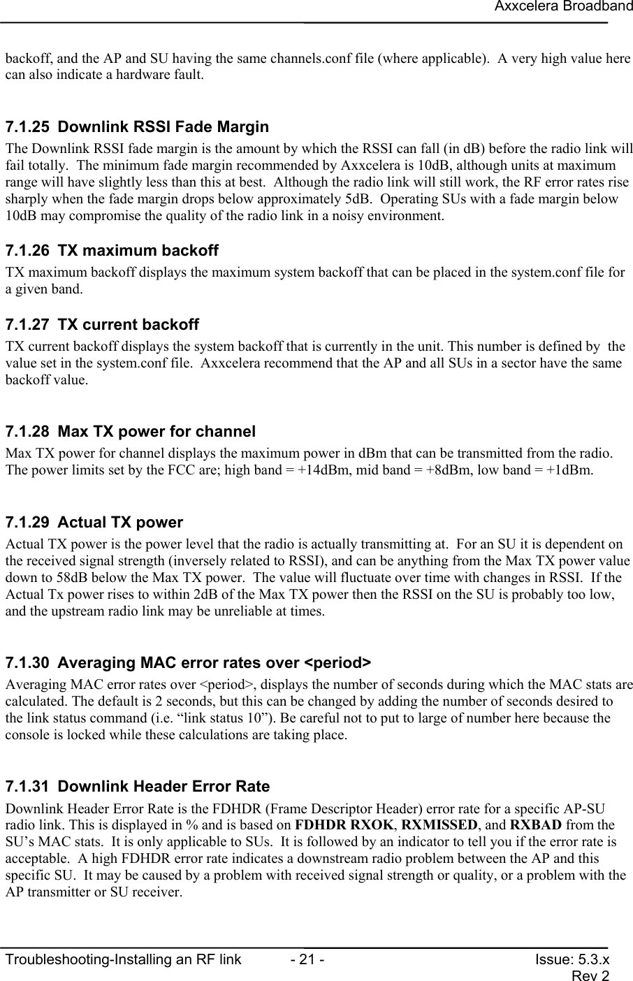 Axxcelera BroadbandTroubleshooting-Installing an RF link  - 21 - Issue: 5.3.xRev 2backoff, and the AP and SU having the same channels.conf file (where applicable).  A very high value herecan also indicate a hardware fault.7.1.25  Downlink RSSI Fade MarginThe Downlink RSSI fade margin is the amount by which the RSSI can fall (in dB) before the radio link willfail totally.  The minimum fade margin recommended by Axxcelera is 10dB, although units at maximumrange will have slightly less than this at best.  Although the radio link will still work, the RF error rates risesharply when the fade margin drops below approximately 5dB.  Operating SUs with a fade margin below10dB may compromise the quality of the radio link in a noisy environment.7.1.26  TX maximum backoffTX maximum backoff displays the maximum system backoff that can be placed in the system.conf file fora given band.7.1.27  TX current backoffTX current backoff displays the system backoff that is currently in the unit. This number is defined by  thevalue set in the system.conf file.  Axxcelera recommend that the AP and all SUs in a sector have the samebackoff value.7.1.28  Max TX power for channelMax TX power for channel displays the maximum power in dBm that can be transmitted from the radio.The power limits set by the FCC are; high band = +14dBm, mid band = +8dBm, low band = +1dBm.7.1.29  Actual TX powerActual TX power is the power level that the radio is actually transmitting at.  For an SU it is dependent onthe received signal strength (inversely related to RSSI), and can be anything from the Max TX power valuedown to 58dB below the Max TX power.  The value will fluctuate over time with changes in RSSI.  If theActual Tx power rises to within 2dB of the Max TX power then the RSSI on the SU is probably too low,and the upstream radio link may be unreliable at times.7.1.30  Averaging MAC error rates over &lt;period&gt;Averaging MAC error rates over &lt;period&gt;, displays the number of seconds during which the MAC stats arecalculated. The default is 2 seconds, but this can be changed by adding the number of seconds desired tothe link status command (i.e. “link status 10”). Be careful not to put to large of number here because theconsole is locked while these calculations are taking place.7.1.31  Downlink Header Error RateDownlink Header Error Rate is the FDHDR (Frame Descriptor Header) error rate for a specific AP-SUradio link. This is displayed in % and is based on FDHDR RXOK, RXMISSED, and RXBAD from theSU’s MAC stats.  It is only applicable to SUs.  It is followed by an indicator to tell you if the error rate isacceptable.  A high FDHDR error rate indicates a downstream radio problem between the AP and thisspecific SU.  It may be caused by a problem with received signal strength or quality, or a problem with theAP transmitter or SU receiver.