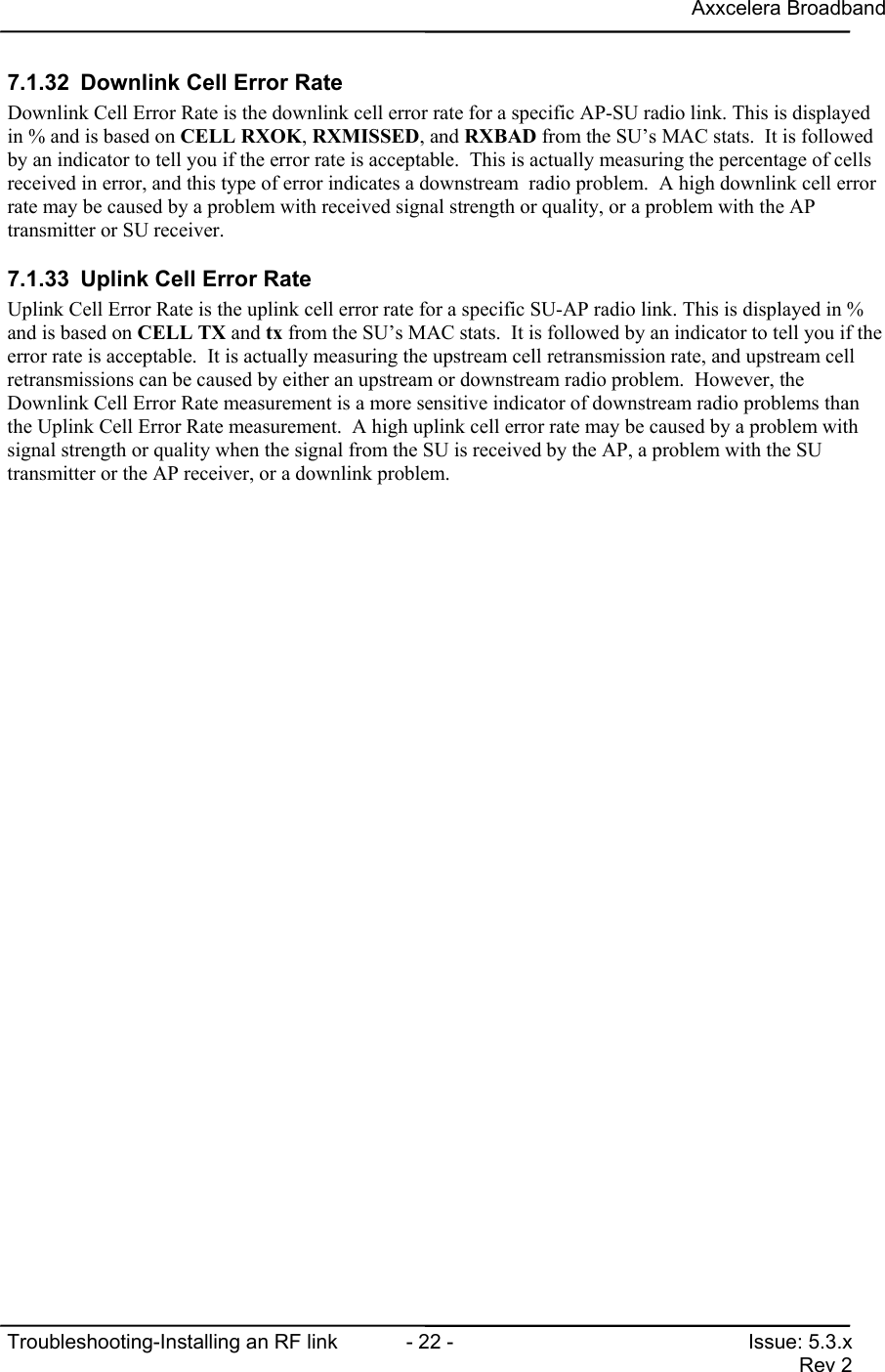 Axxcelera BroadbandTroubleshooting-Installing an RF link  - 22 - Issue: 5.3.xRev 27.1.32  Downlink Cell Error RateDownlink Cell Error Rate is the downlink cell error rate for a specific AP-SU radio link. This is displayedin % and is based on CELL RXOK, RXMISSED, and RXBAD from the SU’s MAC stats.  It is followedby an indicator to tell you if the error rate is acceptable.  This is actually measuring the percentage of cellsreceived in error, and this type of error indicates a downstream  radio problem.  A high downlink cell errorrate may be caused by a problem with received signal strength or quality, or a problem with the APtransmitter or SU receiver.7.1.33  Uplink Cell Error RateUplink Cell Error Rate is the uplink cell error rate for a specific SU-AP radio link. This is displayed in %and is based on CELL TX and tx from the SU’s MAC stats.  It is followed by an indicator to tell you if theerror rate is acceptable.  It is actually measuring the upstream cell retransmission rate, and upstream cellretransmissions can be caused by either an upstream or downstream radio problem.  However, theDownlink Cell Error Rate measurement is a more sensitive indicator of downstream radio problems thanthe Uplink Cell Error Rate measurement.  A high uplink cell error rate may be caused by a problem withsignal strength or quality when the signal from the SU is received by the AP, a problem with the SUtransmitter or the AP receiver, or a downlink problem.