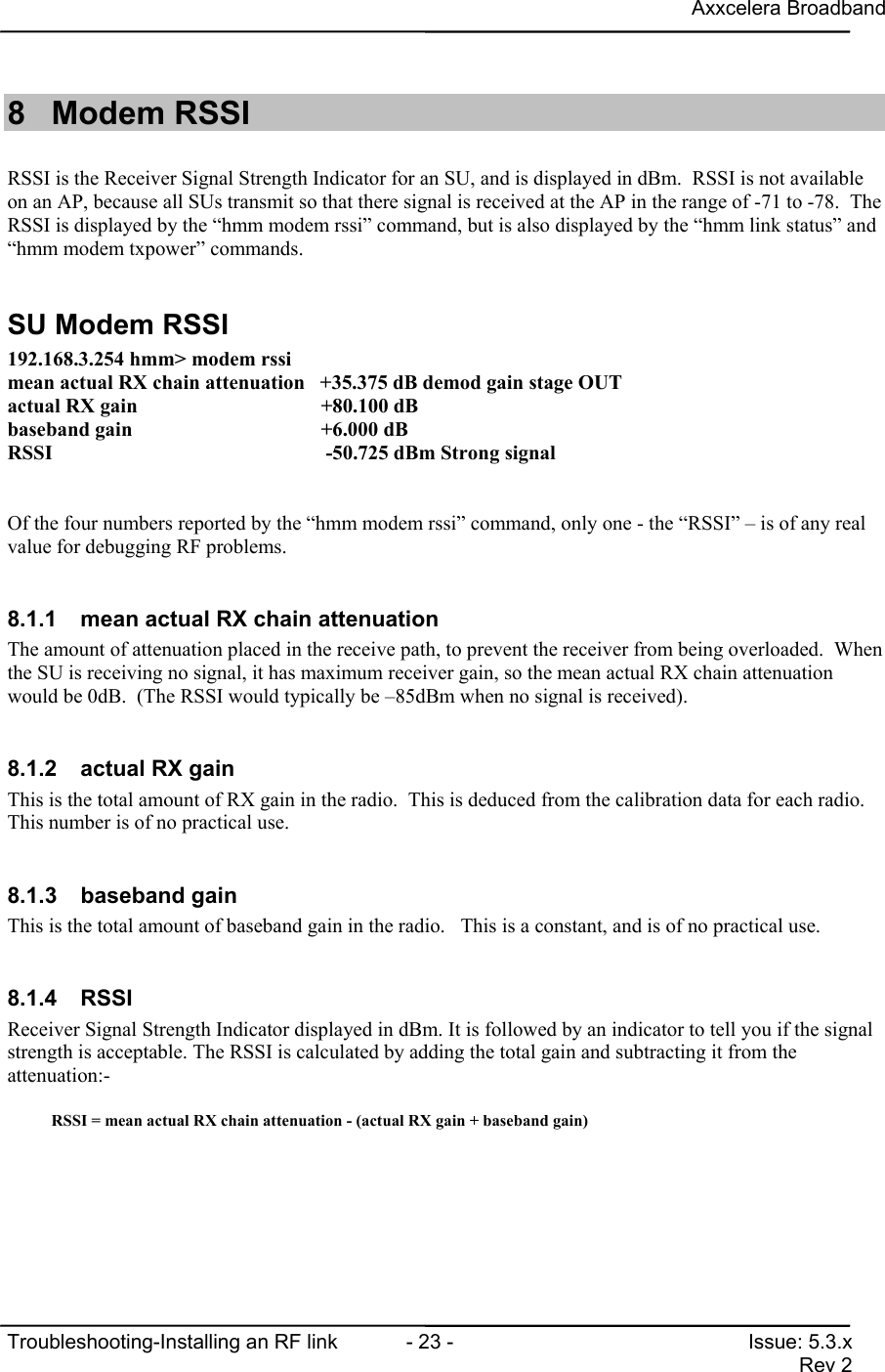 Axxcelera BroadbandTroubleshooting-Installing an RF link  - 23 - Issue: 5.3.xRev 28 Modem RSSIRSSI is the Receiver Signal Strength Indicator for an SU, and is displayed in dBm.  RSSI is not availableon an AP, because all SUs transmit so that there signal is received at the AP in the range of -71 to -78.  TheRSSI is displayed by the “hmm modem rssi” command, but is also displayed by the “hmm link status” and“hmm modem txpower” commands.SU Modem RSSI192.168.3.254 hmm&gt; modem rssimean actual RX chain attenuation   +35.375 dB demod gain stage OUTactual RX gain                            +80.100 dBbaseband gain                             +6.000 dBRSSI                                       -50.725 dBm Strong signalOf the four numbers reported by the “hmm modem rssi” command, only one - the “RSSI” – is of any realvalue for debugging RF problems.8.1.1  mean actual RX chain attenuationThe amount of attenuation placed in the receive path, to prevent the receiver from being overloaded.  Whenthe SU is receiving no signal, it has maximum receiver gain, so the mean actual RX chain attenuationwould be 0dB.  (The RSSI would typically be –85dBm when no signal is received).8.1.2  actual RX gainThis is the total amount of RX gain in the radio.  This is deduced from the calibration data for each radio.This number is of no practical use.8.1.3 baseband gainThis is the total amount of baseband gain in the radio.   This is a constant, and is of no practical use.8.1.4 RSSIReceiver Signal Strength Indicator displayed in dBm. It is followed by an indicator to tell you if the signalstrength is acceptable. The RSSI is calculated by adding the total gain and subtracting it from theattenuation:-RSSI = mean actual RX chain attenuation - (actual RX gain + baseband gain)