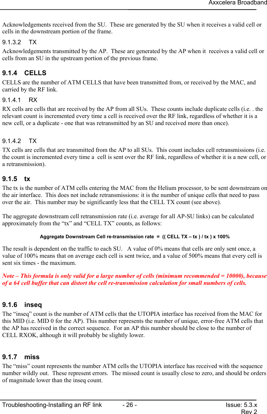 Axxcelera BroadbandTroubleshooting-Installing an RF link  - 26 - Issue: 5.3.xRev 2Acknowledgements received from the SU.  These are generated by the SU when it receives a valid cell orcells in the downstream portion of the frame.9.1.3.2 TXAcknowledgements transmitted by the AP.  These are generated by the AP when it  receives a valid cell orcells from an SU in the upstream portion of the previous frame.9.1.4 CELLSCELLS are the number of ATM CELLS that have been transmitted from, or received by the MAC, andcarried by the RF link.9.1.4.1 RXRX cells are cells that are received by the AP from all SUs.  These counts include duplicate cells (i.e. . therelevant count is incremented every time a cell is received over the RF link, regardless of whether it is anew cell, or a duplicate - one that was retransmitted by an SU and received more than once).9.1.4.2 TXTX cells are cells that are transmitted from the AP to all SUs.  This count includes cell retransmissions (i.e.the count is incremented every time a  cell is sent over the RF link, regardless of whether it is a new cell, ora retransmission).9.1.5 txThe tx is the number of ATM cells entering the MAC from the Helium processor, to be sent downstream onthe air interface.  This does not include retransmissions: it is the number of unique cells that need to passover the air.  This number may be significantly less that the CELL TX count (see above).The aggregate downstream cell retransmission rate (i.e. average for all AP-SU links) can be calculatedapproximately from the “tx” and “CELL TX” counts, as follows:Aggregate Downstream Cell re-transmission rate  =  (( CELL TX – tx ) / tx ) x 100%The result is dependent on the traffic to each SU.   A value of 0% means that cells are only sent once, avalue of 100% means that on average each cell is sent twice, and a value of 500% means that every cell issent six times - the maximum.Note – This formula is only valid for a large number of cells (minimum recommended = 10000), becauseof a 64 cell buffer that can distort the cell re-transmission calculation for small numbers of cells.9.1.6 inseqThe “inseq” count is the number of ATM cells that the UTOPIA interface has received from the MAC forthis MID (i.e. MID 0 for the AP). This number represents the number of unique, error-free ATM cells thatthe AP has received in the correct sequence.  For an AP this number should be close to the number ofCELL RXOK, although it will probably be slightly lower.9.1.7 missThe “miss” count represents the number ATM cells the UTOPIA interface has received with the sequencenumber wildly out.  These represent errors.  The missed count is usually close to zero, and should be ordersof magnitude lower than the inseq count.