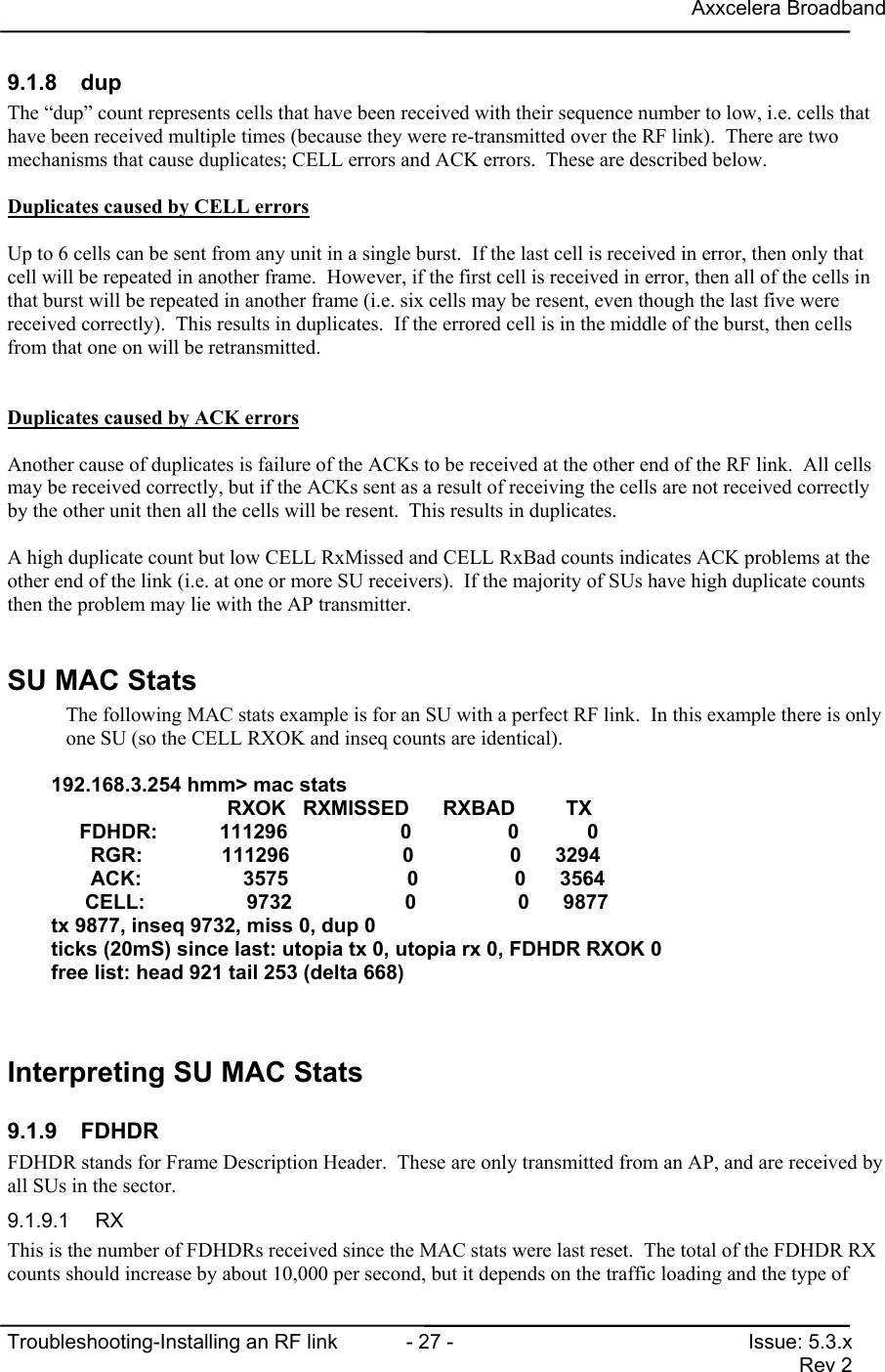 Axxcelera BroadbandTroubleshooting-Installing an RF link  - 27 - Issue: 5.3.xRev 29.1.8 dupThe “dup” count represents cells that have been received with their sequence number to low, i.e. cells thathave been received multiple times (because they were re-transmitted over the RF link).  There are twomechanisms that cause duplicates; CELL errors and ACK errors.  These are described below.Duplicates caused by CELL errorsUp to 6 cells can be sent from any unit in a single burst.  If the last cell is received in error, then only thatcell will be repeated in another frame.  However, if the first cell is received in error, then all of the cells inthat burst will be repeated in another frame (i.e. six cells may be resent, even though the last five werereceived correctly).  This results in duplicates.  If the errored cell is in the middle of the burst, then cellsfrom that one on will be retransmitted.Duplicates caused by ACK errorsAnother cause of duplicates is failure of the ACKs to be received at the other end of the RF link.  All cellsmay be received correctly, but if the ACKs sent as a result of receiving the cells are not received correctlyby the other unit then all the cells will be resent.  This results in duplicates.A high duplicate count but low CELL RxMissed and CELL RxBad counts indicates ACK problems at theother end of the link (i.e. at one or more SU receivers).  If the majority of SUs have high duplicate countsthen the problem may lie with the AP transmitter.SU MAC StatsThe following MAC stats example is for an SU with a perfect RF link.  In this example there is onlyone SU (so the CELL RXOK and inseq counts are identical).192.168.3.254 hmm&gt; mac stats                  RXOK   RXMISSED      RXBAD         TX     FDHDR:           111296                    0                 0            0       RGR:              111296                    0                 0      3294       ACK:                  3575                     0                 0      3564      CELL:                  9732                    0                  0      9877tx 9877, inseq 9732, miss 0, dup 0ticks (20mS) since last: utopia tx 0, utopia rx 0, FDHDR RXOK 0free list: head 921 tail 253 (delta 668)Interpreting SU MAC Stats9.1.9 FDHDRFDHDR stands for Frame Description Header.  These are only transmitted from an AP, and are received byall SUs in the sector.9.1.9.1 RXThis is the number of FDHDRs received since the MAC stats were last reset.  The total of the FDHDR RXcounts should increase by about 10,000 per second, but it depends on the traffic loading and the type of