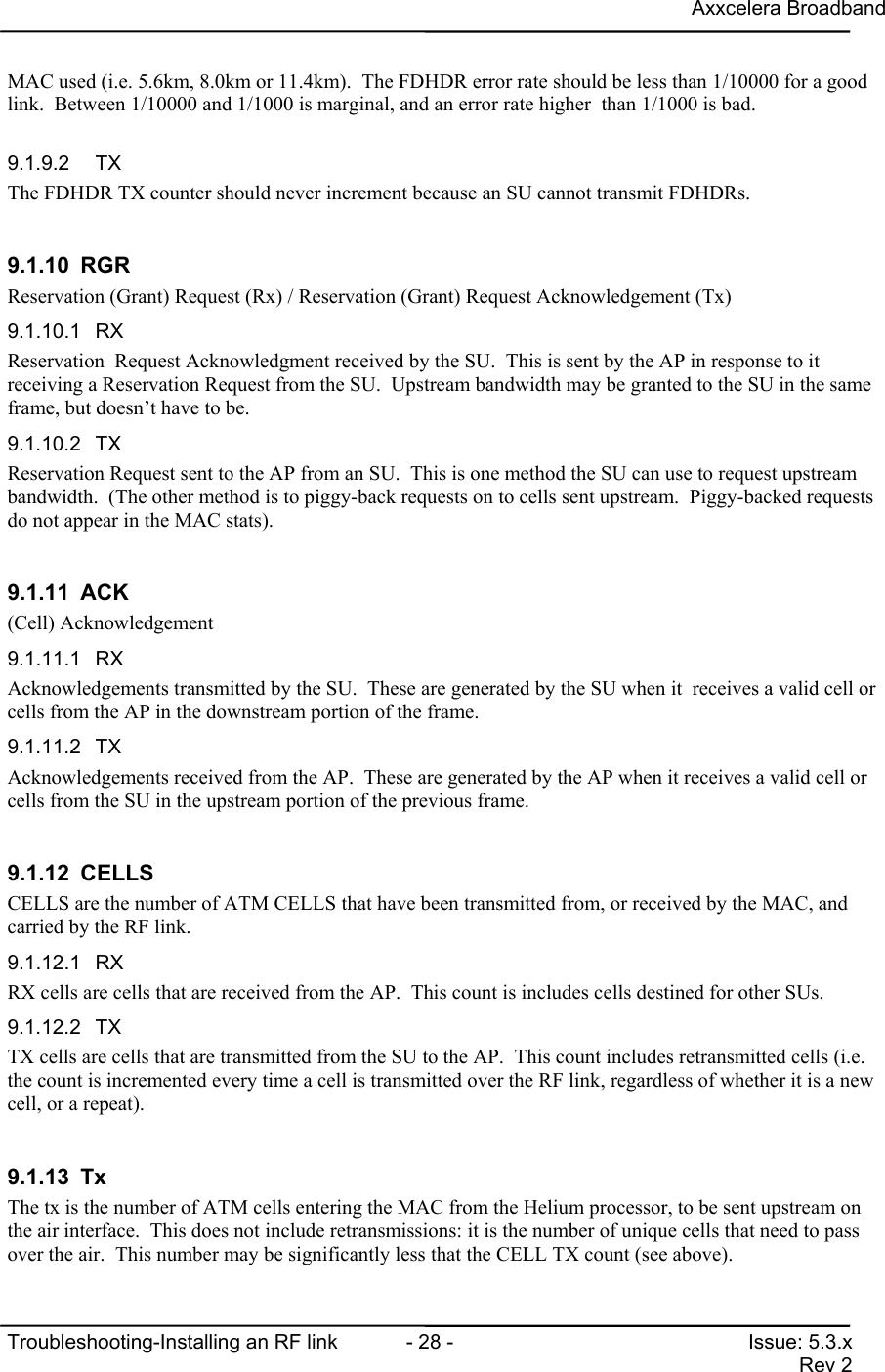 Axxcelera BroadbandTroubleshooting-Installing an RF link  - 28 - Issue: 5.3.xRev 2MAC used (i.e. 5.6km, 8.0km or 11.4km).  The FDHDR error rate should be less than 1/10000 for a goodlink.  Between 1/10000 and 1/1000 is marginal, and an error rate higher  than 1/1000 is bad.9.1.9.2 TXThe FDHDR TX counter should never increment because an SU cannot transmit FDHDRs.9.1.10 RGRReservation (Grant) Request (Rx) / Reservation (Grant) Request Acknowledgement (Tx)9.1.10.1 RXReservation  Request Acknowledgment received by the SU.  This is sent by the AP in response to itreceiving a Reservation Request from the SU.  Upstream bandwidth may be granted to the SU in the sameframe, but doesn’t have to be.9.1.10.2 TXReservation Request sent to the AP from an SU.  This is one method the SU can use to request upstreambandwidth.  (The other method is to piggy-back requests on to cells sent upstream.  Piggy-backed requestsdo not appear in the MAC stats).9.1.11 ACK(Cell) Acknowledgement9.1.11.1 RXAcknowledgements transmitted by the SU.  These are generated by the SU when it  receives a valid cell orcells from the AP in the downstream portion of the frame.9.1.11.2 TXAcknowledgements received from the AP.  These are generated by the AP when it receives a valid cell orcells from the SU in the upstream portion of the previous frame.9.1.12 CELLSCELLS are the number of ATM CELLS that have been transmitted from, or received by the MAC, andcarried by the RF link.9.1.12.1 RXRX cells are cells that are received from the AP.  This count is includes cells destined for other SUs.9.1.12.2 TXTX cells are cells that are transmitted from the SU to the AP.  This count includes retransmitted cells (i.e.the count is incremented every time a cell is transmitted over the RF link, regardless of whether it is a newcell, or a repeat).9.1.13 TxThe tx is the number of ATM cells entering the MAC from the Helium processor, to be sent upstream onthe air interface.  This does not include retransmissions: it is the number of unique cells that need to passover the air.  This number may be significantly less that the CELL TX count (see above).