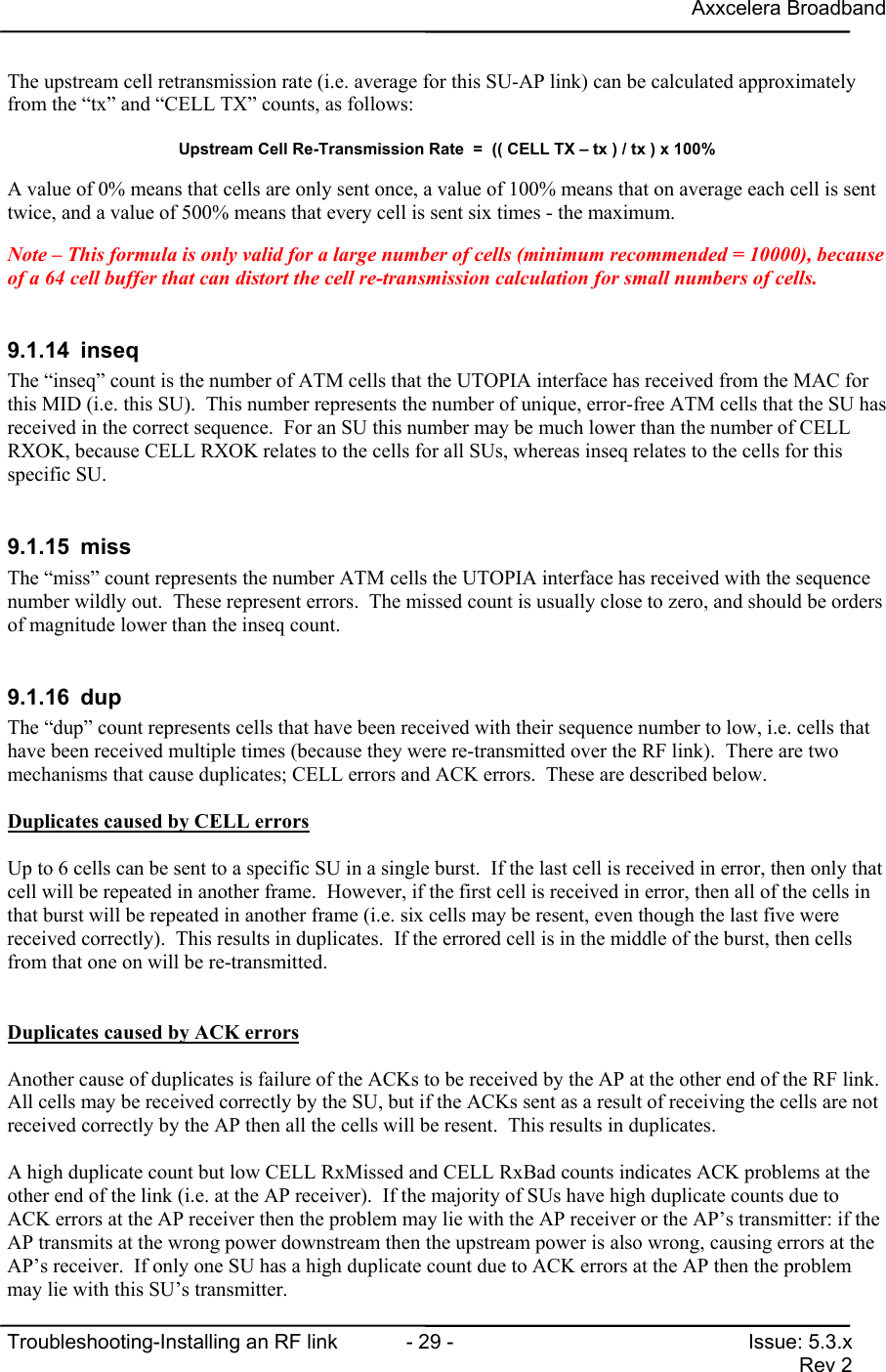 Axxcelera BroadbandTroubleshooting-Installing an RF link  - 29 - Issue: 5.3.xRev 2The upstream cell retransmission rate (i.e. average for this SU-AP link) can be calculated approximatelyfrom the “tx” and “CELL TX” counts, as follows:Upstream Cell Re-Transmission Rate  =  (( CELL TX – tx ) / tx ) x 100%A value of 0% means that cells are only sent once, a value of 100% means that on average each cell is senttwice, and a value of 500% means that every cell is sent six times - the maximum.Note – This formula is only valid for a large number of cells (minimum recommended = 10000), becauseof a 64 cell buffer that can distort the cell re-transmission calculation for small numbers of cells.9.1.14 inseqThe “inseq” count is the number of ATM cells that the UTOPIA interface has received from the MAC forthis MID (i.e. this SU).  This number represents the number of unique, error-free ATM cells that the SU hasreceived in the correct sequence.  For an SU this number may be much lower than the number of CELLRXOK, because CELL RXOK relates to the cells for all SUs, whereas inseq relates to the cells for thisspecific SU.9.1.15 missThe “miss” count represents the number ATM cells the UTOPIA interface has received with the sequencenumber wildly out.  These represent errors.  The missed count is usually close to zero, and should be ordersof magnitude lower than the inseq count.9.1.16 dupThe “dup” count represents cells that have been received with their sequence number to low, i.e. cells thathave been received multiple times (because they were re-transmitted over the RF link).  There are twomechanisms that cause duplicates; CELL errors and ACK errors.  These are described below.Duplicates caused by CELL errorsUp to 6 cells can be sent to a specific SU in a single burst.  If the last cell is received in error, then only thatcell will be repeated in another frame.  However, if the first cell is received in error, then all of the cells inthat burst will be repeated in another frame (i.e. six cells may be resent, even though the last five werereceived correctly).  This results in duplicates.  If the errored cell is in the middle of the burst, then cellsfrom that one on will be re-transmitted.Duplicates caused by ACK errorsAnother cause of duplicates is failure of the ACKs to be received by the AP at the other end of the RF link.All cells may be received correctly by the SU, but if the ACKs sent as a result of receiving the cells are notreceived correctly by the AP then all the cells will be resent.  This results in duplicates.A high duplicate count but low CELL RxMissed and CELL RxBad counts indicates ACK problems at theother end of the link (i.e. at the AP receiver).  If the majority of SUs have high duplicate counts due toACK errors at the AP receiver then the problem may lie with the AP receiver or the AP’s transmitter: if theAP transmits at the wrong power downstream then the upstream power is also wrong, causing errors at theAP’s receiver.  If only one SU has a high duplicate count due to ACK errors at the AP then the problemmay lie with this SU’s transmitter.