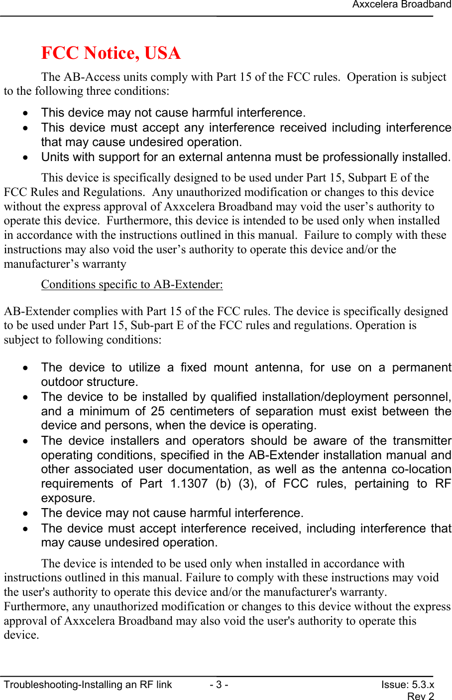 Axxcelera BroadbandTroubleshooting-Installing an RF link  - 3 - Issue: 5.3.xRev 2FCC Notice, USAThe AB-Access units comply with Part 15 of the FCC rules.  Operation is subjectto the following three conditions:•  This device may not cause harmful interference.•  This device must accept any interference received including interferencethat may cause undesired operation.•  Units with support for an external antenna must be professionally installed.This device is specifically designed to be used under Part 15, Subpart E of theFCC Rules and Regulations.  Any unauthorized modification or changes to this devicewithout the express approval of Axxcelera Broadband may void the user’s authority tooperate this device.  Furthermore, this device is intended to be used only when installedin accordance with the instructions outlined in this manual.  Failure to comply with theseinstructions may also void the user’s authority to operate this device and/or themanufacturer’s warrantyConditions specific to AB-Extender:AB-Extender complies with Part 15 of the FCC rules. The device is specifically designedto be used under Part 15, Sub-part E of the FCC rules and regulations. Operation issubject to following conditions:•  The device to utilize a fixed mount antenna, for use on a permanentoutdoor structure.•  The device to be installed by qualified installation/deployment personnel,and a minimum of 25 centimeters of separation must exist between thedevice and persons, when the device is operating.•  The device installers and operators should be aware of the transmitteroperating conditions, specified in the AB-Extender installation manual andother associated user documentation, as well as the antenna co-locationrequirements of Part 1.1307 (b) (3), of FCC rules, pertaining to RFexposure.•  The device may not cause harmful interference.•  The device must accept interference received, including interference thatmay cause undesired operation.The device is intended to be used only when installed in accordance withinstructions outlined in this manual. Failure to comply with these instructions may voidthe user&apos;s authority to operate this device and/or the manufacturer&apos;s warranty.Furthermore, any unauthorized modification or changes to this device without the expressapproval of Axxcelera Broadband may also void the user&apos;s authority to operate thisdevice.