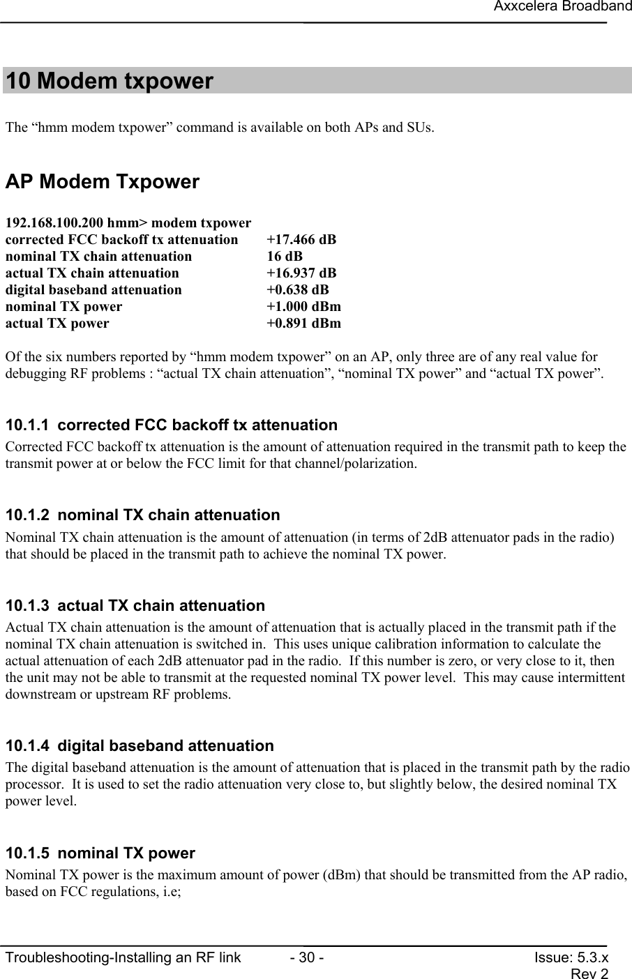 Axxcelera BroadbandTroubleshooting-Installing an RF link  - 30 - Issue: 5.3.xRev 210 Modem txpowerThe “hmm modem txpower” command is available on both APs and SUs.AP Modem Txpower192.168.100.200 hmm&gt; modem txpowercorrected FCC backoff tx attenuation +17.466 dBnominal TX chain attenuation          16 dBactual TX chain attenuation           +16.937 dBdigital baseband attenuation          +0.638 dBnominal TX power                      +1.000 dBmactual TX power                       +0.891 dBmOf the six numbers reported by “hmm modem txpower” on an AP, only three are of any real value fordebugging RF problems : “actual TX chain attenuation”, “nominal TX power” and “actual TX power”.10.1.1  corrected FCC backoff tx attenuationCorrected FCC backoff tx attenuation is the amount of attenuation required in the transmit path to keep thetransmit power at or below the FCC limit for that channel/polarization.10.1.2  nominal TX chain attenuationNominal TX chain attenuation is the amount of attenuation (in terms of 2dB attenuator pads in the radio)that should be placed in the transmit path to achieve the nominal TX power.10.1.3  actual TX chain attenuationActual TX chain attenuation is the amount of attenuation that is actually placed in the transmit path if thenominal TX chain attenuation is switched in.  This uses unique calibration information to calculate theactual attenuation of each 2dB attenuator pad in the radio.  If this number is zero, or very close to it, thenthe unit may not be able to transmit at the requested nominal TX power level.  This may cause intermittentdownstream or upstream RF problems.10.1.4  digital baseband attenuationThe digital baseband attenuation is the amount of attenuation that is placed in the transmit path by the radioprocessor.  It is used to set the radio attenuation very close to, but slightly below, the desired nominal TXpower level.10.1.5  nominal TX powerNominal TX power is the maximum amount of power (dBm) that should be transmitted from the AP radio,based on FCC regulations, i.e;