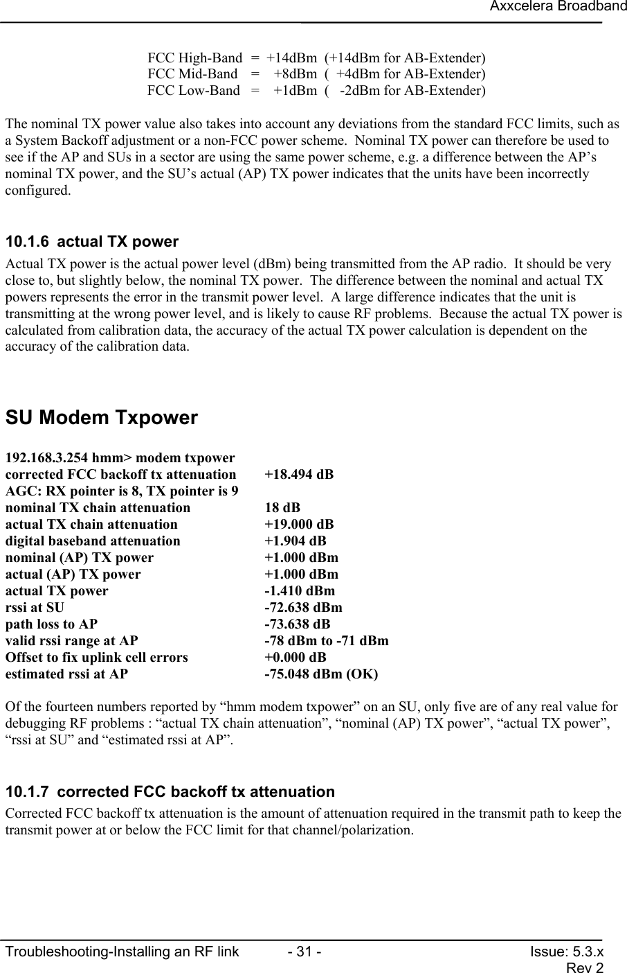 Axxcelera BroadbandTroubleshooting-Installing an RF link  - 31 - Issue: 5.3.xRev 2FCC High-Band =  +14dBm  (+14dBm for AB-Extender)FCC Mid-Band =    +8dBm  (  +4dBm for AB-Extender)FCC Low-Band =    +1dBm  (   -2dBm for AB-Extender)The nominal TX power value also takes into account any deviations from the standard FCC limits, such asa System Backoff adjustment or a non-FCC power scheme.  Nominal TX power can therefore be used tosee if the AP and SUs in a sector are using the same power scheme, e.g. a difference between the AP’snominal TX power, and the SU’s actual (AP) TX power indicates that the units have been incorrectlyconfigured.10.1.6  actual TX powerActual TX power is the actual power level (dBm) being transmitted from the AP radio.  It should be veryclose to, but slightly below, the nominal TX power.  The difference between the nominal and actual TXpowers represents the error in the transmit power level.  A large difference indicates that the unit istransmitting at the wrong power level, and is likely to cause RF problems.  Because the actual TX power iscalculated from calibration data, the accuracy of the actual TX power calculation is dependent on theaccuracy of the calibration data.SU Modem Txpower192.168.3.254 hmm&gt; modem txpowercorrected FCC backoff tx attenuation +18.494 dBAGC: RX pointer is 8, TX pointer is 9nominal TX chain attenuation          18 dBactual TX chain attenuation           +19.000 dBdigital baseband attenuation          +1.904 dBnominal (AP) TX power                 +1.000 dBmactual (AP) TX power                  +1.000 dBmactual TX power                       -1.410 dBmrssi at SU                            -72.638 dBmpath loss to AP                       -73.638 dBvalid rssi range at AP                -78 dBm to -71 dBmOffset to fix uplink cell errors      +0.000 dBestimated rssi at AP                  -75.048 dBm (OK)Of the fourteen numbers reported by “hmm modem txpower” on an SU, only five are of any real value fordebugging RF problems : “actual TX chain attenuation”, “nominal (AP) TX power”, “actual TX power”,“rssi at SU” and “estimated rssi at AP”.10.1.7  corrected FCC backoff tx attenuationCorrected FCC backoff tx attenuation is the amount of attenuation required in the transmit path to keep thetransmit power at or below the FCC limit for that channel/polarization.