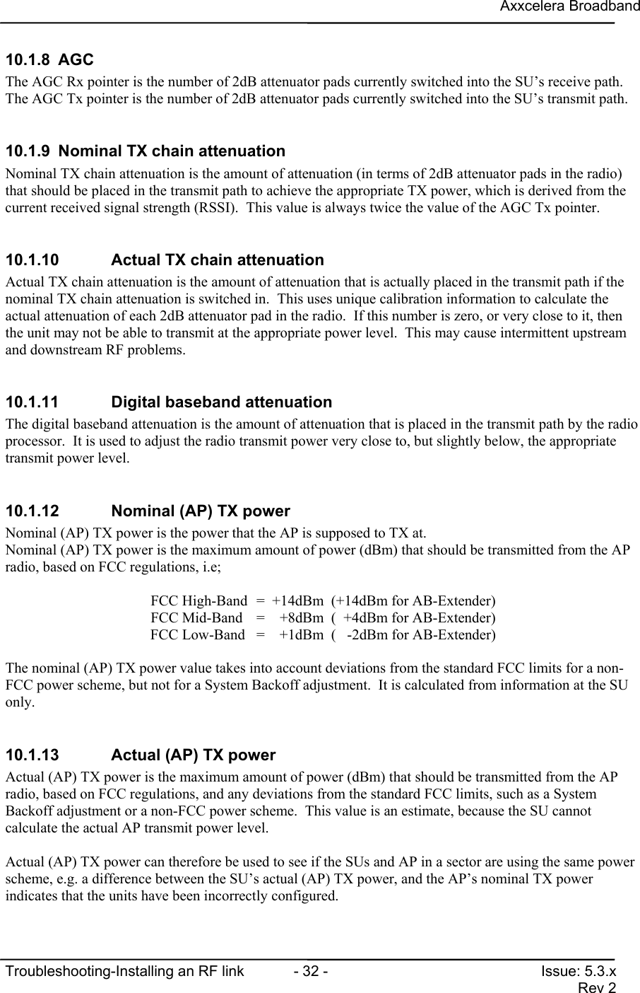 Axxcelera BroadbandTroubleshooting-Installing an RF link  - 32 - Issue: 5.3.xRev 210.1.8 AGCThe AGC Rx pointer is the number of 2dB attenuator pads currently switched into the SU’s receive path.The AGC Tx pointer is the number of 2dB attenuator pads currently switched into the SU’s transmit path.10.1.9  Nominal TX chain attenuationNominal TX chain attenuation is the amount of attenuation (in terms of 2dB attenuator pads in the radio)that should be placed in the transmit path to achieve the appropriate TX power, which is derived from thecurrent received signal strength (RSSI).  This value is always twice the value of the AGC Tx pointer.10.1.10  Actual TX chain attenuationActual TX chain attenuation is the amount of attenuation that is actually placed in the transmit path if thenominal TX chain attenuation is switched in.  This uses unique calibration information to calculate theactual attenuation of each 2dB attenuator pad in the radio.  If this number is zero, or very close to it, thenthe unit may not be able to transmit at the appropriate power level.  This may cause intermittent upstreamand downstream RF problems.10.1.11  Digital baseband attenuationThe digital baseband attenuation is the amount of attenuation that is placed in the transmit path by the radioprocessor.  It is used to adjust the radio transmit power very close to, but slightly below, the appropriatetransmit power level.10.1.12  Nominal (AP) TX powerNominal (AP) TX power is the power that the AP is supposed to TX at.Nominal (AP) TX power is the maximum amount of power (dBm) that should be transmitted from the APradio, based on FCC regulations, i.e;FCC High-Band =  +14dBm  (+14dBm for AB-Extender)FCC Mid-Band =    +8dBm  (  +4dBm for AB-Extender)FCC Low-Band =    +1dBm  (   -2dBm for AB-Extender)The nominal (AP) TX power value takes into account deviations from the standard FCC limits for a non-FCC power scheme, but not for a System Backoff adjustment.  It is calculated from information at the SUonly.10.1.13  Actual (AP) TX powerActual (AP) TX power is the maximum amount of power (dBm) that should be transmitted from the APradio, based on FCC regulations, and any deviations from the standard FCC limits, such as a SystemBackoff adjustment or a non-FCC power scheme.  This value is an estimate, because the SU cannotcalculate the actual AP transmit power level.Actual (AP) TX power can therefore be used to see if the SUs and AP in a sector are using the same powerscheme, e.g. a difference between the SU’s actual (AP) TX power, and the AP’s nominal TX powerindicates that the units have been incorrectly configured.