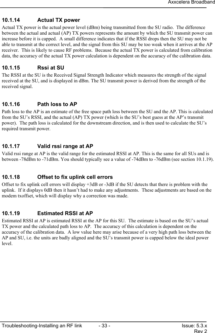 Axxcelera BroadbandTroubleshooting-Installing an RF link  - 33 - Issue: 5.3.xRev 210.1.14  Actual TX powerActual TX power is the actual power level (dBm) being transmitted from the SU radio.  The differencebetween the actual and actual (AP) TX powers represents the amount by which the SU transmit power canincrease before it is capped.  A small difference indicates that if the RSSI drops then the SU may not beable to transmit at the correct level, and the signal from this SU may be too weak when it arrives at the APreceiver.  This is likely to cause RF problems.  Because the actual TX power is calculated from calibrationdata, the accuracy of the actual TX power calculation is dependent on the accuracy of the calibration data.10.1.15  Rssi at SUThe RSSI at the SU is the Received Signal Strength Indicator which measures the strength of the signalreceived at the SU, and is displayed in dBm. The SU transmit power is derived from the strength of thereceived signal.10.1.16  Path loss to APPath loss to the AP is an estimate of the free space path loss between the SU and the AP. This is calculatedfrom the SU’s RSSI, and the actual (AP) TX power (which is the SU’s best guess at the AP’s transmitpower).  The path loss is calculated for the downstream direction, and is then used to calculate the SU’srequired transmit power.10.1.17  Valid rssi range at APValid rssi range at AP is the valid range for the estimated RSSI at AP. This is the same for all SUs and isbetween -78dBm to -71dBm. You should typically see a value of -74dBm to -76dBm (see section 10.1.19).10.1.18  Offset to fix uplink cell errorsOffset to fix uplink cell errors will display +3dB or -3dB if the SU detects that there is problem with theuplink.  If it displays 0dB then it hasn’t had to make any adjustments.  These adjustments are based on themodem txoffset, which will display why a correction was made.10.1.19  Estimated RSSI at APEstimated RSSI at AP is estimated RSSI at the AP for this SU.  The estimate is based on the SU’s actualTX power and the calculated path loss to AP.  The accuracy of this calculation is dependent on theaccuracy of the calibration data.  A low value here may arise because of a very high path loss between theAP and SU, i.e. the units are badly aligned and the SU’s transmit power is capped below the ideal powerlevel.