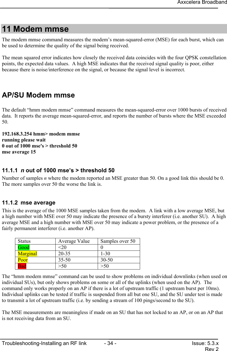 Axxcelera BroadbandTroubleshooting-Installing an RF link  - 34 - Issue: 5.3.xRev 211 Modem mmseThe modem mmse command measures the modem’s mean-squared-error (MSE) for each burst, which canbe used to determine the quality of the signal being received.The mean squared error indicates how closely the received data coincides with the four QPSK constellationpoints, the expected data values.  A high MSE indicates that the received signal quality is poor, eitherbecause there is noise/interference on the signal, or because the signal level is incorrect.AP/SU Modem mmseThe default “hmm modem mmse” command measures the mean-squared-error over 1000 bursts of receiveddata.  It reports the average mean-squared-error, and reports the number of bursts where the MSE exceeded50.192.168.3.254 hmm&gt; modem mmserunning please wait0 out of 1000 mse&apos;s &gt; threshold 50mse average 1511.1.1  n out of 1000 mse’s &gt; threshold 50Number of samples n where the modem reported an MSE greater than 50. On a good link this should be 0.The more samples over 50 the worse the link is.11.1.2 mse averageThis is the average of the 1000 MSE samples taken from the modem.  A link with a low average MSE, buta high number with MSE over 50 may indicate the presence of a bursty interferer (i.e. another SU).  A highaverage MSE and a high number with MSE over 50 may indicate a power problem, or the presence of afairly permanent interferer (i.e. another AP).The “hmm modem mmse” command can be used to show problems on individual downlinks (when used onindividual SUs), but only shows problems on some or all of the uplinks (when used on the AP).  Thecommand only works properly on an AP if there is a lot of upstream traffic (1 upstream burst per 10ms).Individual uplinks can be tested if traffic is suspended from all but one SU, and the SU under test is madeto transmit a lot of upstream traffic (i.e. by sending a stream of 100 pings/second to the SU).The MSE measurements are meaningless if made on an SU that has not locked to an AP, or on an AP thatis not receiving data from an SU.Status Average Value Samples over 50Good &lt;20 0Marginal 20-35 1-30Poor 35-50 30-50Bad &gt;50 &gt;50