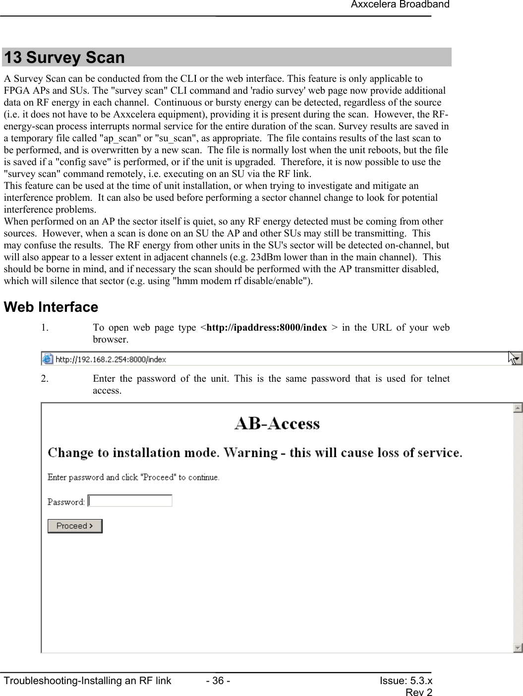 Axxcelera BroadbandTroubleshooting-Installing an RF link  - 36 - Issue: 5.3.xRev 213 Survey ScanA Survey Scan can be conducted from the CLI or the web interface. This feature is only applicable toFPGA APs and SUs. The &quot;survey scan&quot; CLI command and &apos;radio survey&apos; web page now provide additionaldata on RF energy in each channel.  Continuous or bursty energy can be detected, regardless of the source(i.e. it does not have to be Axxcelera equipment), providing it is present during the scan.  However, the RF-energy-scan process interrupts normal service for the entire duration of the scan. Survey results are saved ina temporary file called &quot;ap_scan&quot; or &quot;su_scan&quot;, as appropriate.  The file contains results of the last scan tobe performed, and is overwritten by a new scan.  The file is normally lost when the unit reboots, but the fileis saved if a &quot;config save&quot; is performed, or if the unit is upgraded.  Therefore, it is now possible to use the&quot;survey scan&quot; command remotely, i.e. executing on an SU via the RF link.This feature can be used at the time of unit installation, or when trying to investigate and mitigate aninterference problem.  It can also be used before performing a sector channel change to look for potentialinterference problems.When performed on an AP the sector itself is quiet, so any RF energy detected must be coming from othersources.  However, when a scan is done on an SU the AP and other SUs may still be transmitting.  Thismay confuse the results.  The RF energy from other units in the SU&apos;s sector will be detected on-channel, butwill also appear to a lesser extent in adjacent channels (e.g. 23dBm lower than in the main channel).  Thisshould be borne in mind, and if necessary the scan should be performed with the AP transmitter disabled,which will silence that sector (e.g. using &quot;hmm modem rf disable/enable&quot;).Web Interface1. To open web page type &lt;http://ipaddress:8000/index &gt; in the URL of your webbrowser.2. Enter the password of the unit. This is the same password that is used for telnetaccess.