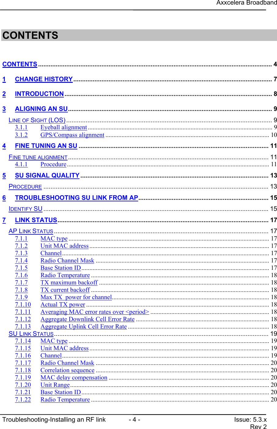 Axxcelera BroadbandTroubleshooting-Installing an RF link  - 4 - Issue: 5.3.xRev 2CONTENTSCONTENTS ..................................................................................................................................... 41 CHANGE HISTORY................................................................................................................. 72 INTRODUCTION...................................................................................................................... 83 ALIGNING AN SU.................................................................................................................... 9LINE OF SIGHT (LOS) ..................................................................................................................... 93.1.1 Eyeball alignment................................................................................................................... 93.1.2 GPS/Compass alignment ...................................................................................................... 104 FINE TUNING AN SU ............................................................................................................ 11FINE TUNE ALIGNMENT.................................................................................................................. 114.1.1 Procedure.............................................................................................................................. 115 SU SIGNAL QUALITY ........................................................................................................... 13PROCEDURE ................................................................................................................................136 TROUBLESHOOTING SU LINK FROM AP.......................................................................... 15IDENTIFY SU ................................................................................................................................157 LINK STATUS........................................................................................................................ 17AP LINK STATUS .......................................................................................................................... 177.1.1 MAC type ............................................................................................................................. 177.1.2 Unit MAC address................................................................................................................ 177.1.3 Channel................................................................................................................................. 177.1.4 Radio Channel Mask ............................................................................................................ 177.1.5 Base Station ID..................................................................................................................... 177.1.6 Radio Temperature ............................................................................................................... 187.1.7 TX maximum backoff .......................................................................................................... 187.1.8 TX current backoff ............................................................................................................... 187.1.9 Max TX  power for channel.................................................................................................. 187.1.10 Actual TX power .................................................................................................................. 187.1.11 Averaging MAC error rates over &lt;period&gt; .......................................................................... 187.1.12 Aggregate Downlink Cell Error Rate ................................................................................... 187.1.13 Aggregate Uplink Cell Error Rate ........................................................................................ 18SU LINK STATUS.......................................................................................................................... 197.1.14 MAC type ............................................................................................................................. 197.1.15 Unit MAC address................................................................................................................ 197.1.16 Channel................................................................................................................................. 197.1.17 Radio Channel Mask ............................................................................................................ 207.1.18 Correlation sequence ............................................................................................................ 207.1.19 MAC delay compensation .................................................................................................... 207.1.20 Unit Range............................................................................................................................ 207.1.21 Base Station ID..................................................................................................................... 207.1.22 Radio Temperature ............................................................................................................... 20