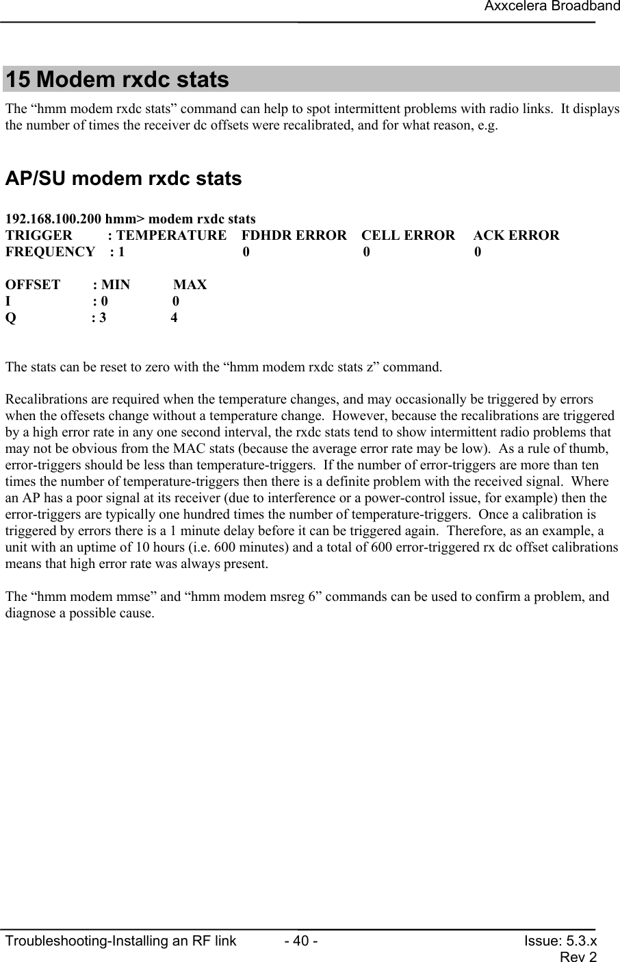 Axxcelera BroadbandTroubleshooting-Installing an RF link  - 40 - Issue: 5.3.xRev 215 Modem rxdc statsThe “hmm modem rxdc stats” command can help to spot intermittent problems with radio links.  It displaysthe number of times the receiver dc offsets were recalibrated, and for what reason, e.g.AP/SU modem rxdc stats192.168.100.200 hmm&gt; modem rxdc statsTRIGGER         : TEMPERATURE    FDHDR ERROR    CELL ERROR     ACK ERRORFREQUENCY    : 1                        0                             0                 0OFFSET         : MIN            MAXI                       : 0                  0Q                     : 3                  4The stats can be reset to zero with the “hmm modem rxdc stats z” command.Recalibrations are required when the temperature changes, and may occasionally be triggered by errorswhen the offesets change without a temperature change.  However, because the recalibrations are triggeredby a high error rate in any one second interval, the rxdc stats tend to show intermittent radio problems thatmay not be obvious from the MAC stats (because the average error rate may be low).  As a rule of thumb,error-triggers should be less than temperature-triggers.  If the number of error-triggers are more than tentimes the number of temperature-triggers then there is a definite problem with the received signal.  Wherean AP has a poor signal at its receiver (due to interference or a power-control issue, for example) then theerror-triggers are typically one hundred times the number of temperature-triggers.  Once a calibration istriggered by errors there is a 1 minute delay before it can be triggered again.  Therefore, as an example, aunit with an uptime of 10 hours (i.e. 600 minutes) and a total of 600 error-triggered rx dc offset calibrationsmeans that high error rate was always present.The “hmm modem mmse” and “hmm modem msreg 6” commands can be used to confirm a problem, anddiagnose a possible cause.