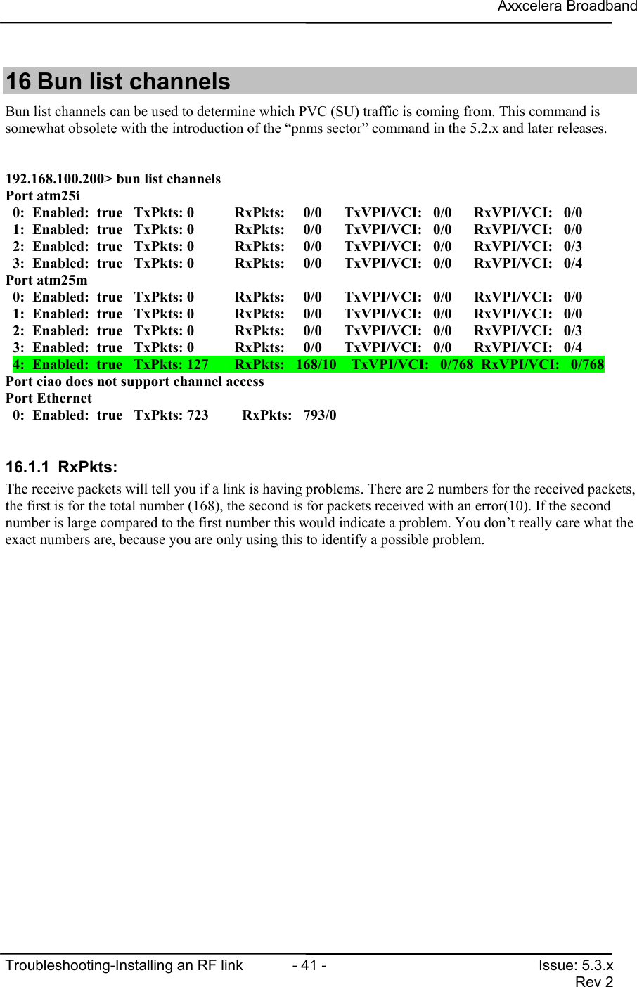 Axxcelera BroadbandTroubleshooting-Installing an RF link  - 41 - Issue: 5.3.xRev 216 Bun list channelsBun list channels can be used to determine which PVC (SU) traffic is coming from. This command issomewhat obsolete with the introduction of the “pnms sector” command in the 5.2.x and later releases.192.168.100.200&gt; bun list channelsPort atm25i  0:  Enabled:  true   TxPkts: 0           RxPkts:     0/0      TxVPI/VCI:   0/0      RxVPI/VCI:   0/0  1:  Enabled:  true   TxPkts: 0           RxPkts:     0/0      TxVPI/VCI:   0/0      RxVPI/VCI:   0/0  2:  Enabled:  true   TxPkts: 0           RxPkts:     0/0      TxVPI/VCI:   0/0      RxVPI/VCI:   0/3  3:  Enabled:  true   TxPkts: 0           RxPkts:     0/0      TxVPI/VCI:   0/0      RxVPI/VCI:   0/4Port atm25m  0:  Enabled:  true   TxPkts: 0           RxPkts:     0/0      TxVPI/VCI:   0/0      RxVPI/VCI:   0/0  1:  Enabled:  true   TxPkts: 0           RxPkts:     0/0      TxVPI/VCI:   0/0      RxVPI/VCI:   0/0  2:  Enabled:  true   TxPkts: 0           RxPkts:     0/0      TxVPI/VCI:   0/0      RxVPI/VCI:   0/3  3:  Enabled:  true   TxPkts: 0           RxPkts:     0/0      TxVPI/VCI:   0/0      RxVPI/VCI:   0/4  4:  Enabled:  true   TxPkts: 127       RxPkts:   168/10    TxVPI/VCI:   0/768  RxVPI/VCI:   0/768Port ciao does not support channel accessPort Ethernet  0:  Enabled:  true   TxPkts: 723         RxPkts:   793/016.1.1 RxPkts:The receive packets will tell you if a link is having problems. There are 2 numbers for the received packets,the first is for the total number (168), the second is for packets received with an error(10). If the secondnumber is large compared to the first number this would indicate a problem. You don’t really care what theexact numbers are, because you are only using this to identify a possible problem.