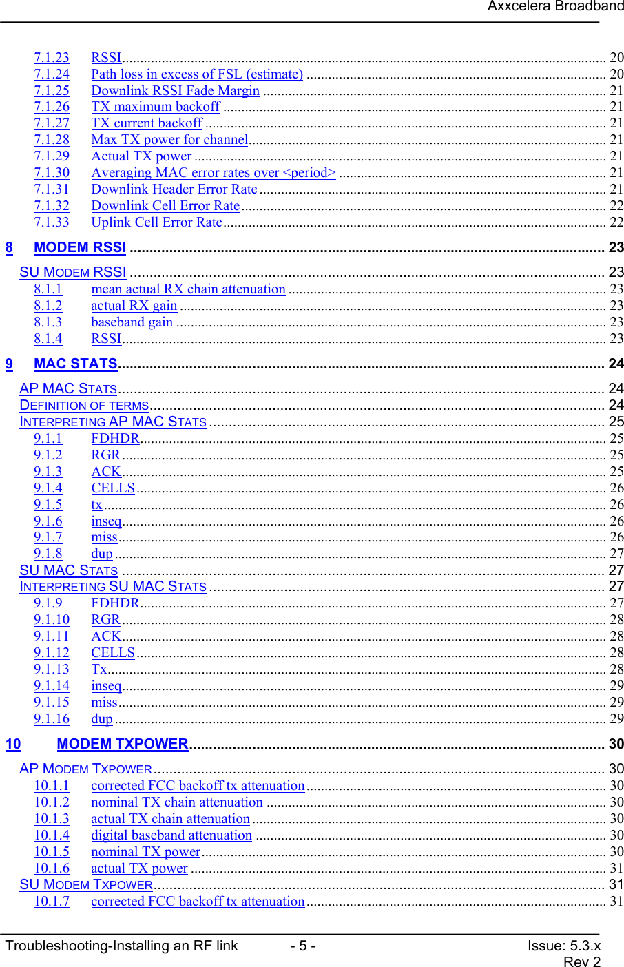 Axxcelera BroadbandTroubleshooting-Installing an RF link  - 5 - Issue: 5.3.xRev 27.1.23 RSSI...................................................................................................................................... 207.1.24 Path loss in excess of FSL (estimate) ................................................................................... 207.1.25 Downlink RSSI Fade Margin ............................................................................................... 217.1.26 TX maximum backoff .......................................................................................................... 217.1.27 TX current backoff ............................................................................................................... 217.1.28 Max TX power for channel................................................................................................... 217.1.29 Actual TX power .................................................................................................................. 217.1.30 Averaging MAC error rates over &lt;period&gt; .......................................................................... 217.1.31 Downlink Header Error Rate ................................................................................................ 217.1.32 Downlink Cell Error Rate..................................................................................................... 227.1.33 Uplink Cell Error Rate.......................................................................................................... 228 MODEM RSSI ........................................................................................................................ 23SU MODEM RSSI ........................................................................................................................ 238.1.1 mean actual RX chain attenuation ........................................................................................ 238.1.2 actual RX gain ...................................................................................................................... 238.1.3 baseband gain ....................................................................................................................... 238.1.4 RSSI...................................................................................................................................... 239 MAC STATS........................................................................................................................... 24AP MAC STATS........................................................................................................................... 24DEFINITION OF TERMS................................................................................................................... 24INTERPRETING AP MAC STATS .................................................................................................... 259.1.1 FDHDR................................................................................................................................. 259.1.2 RGR...................................................................................................................................... 259.1.3 ACK...................................................................................................................................... 259.1.4 CELLS.................................................................................................................................. 269.1.5 tx........................................................................................................................................... 269.1.6 inseq...................................................................................................................................... 269.1.7 miss....................................................................................................................................... 269.1.8 dup ........................................................................................................................................ 27SU MAC STATS .......................................................................................................................... 27INTERPRETING SU MAC STATS .................................................................................................... 279.1.9 FDHDR................................................................................................................................. 279.1.10 RGR...................................................................................................................................... 289.1.11 ACK...................................................................................................................................... 289.1.12 CELLS.................................................................................................................................. 289.1.13 Tx.......................................................................................................................................... 289.1.14 inseq...................................................................................................................................... 299.1.15 miss....................................................................................................................................... 299.1.16 dup ........................................................................................................................................ 2910 MODEM TXPOWER......................................................................................................... 30AP MODEM TXPOWER .................................................................................................................. 3010.1.1 corrected FCC backoff tx attenuation................................................................................... 3010.1.2 nominal TX chain attenuation .............................................................................................. 3010.1.3 actual TX chain attenuation .................................................................................................. 3010.1.4 digital baseband attenuation ................................................................................................. 3010.1.5 nominal TX power................................................................................................................ 3010.1.6 actual TX power ................................................................................................................... 31SU MODEM TXPOWER.................................................................................................................. 3110.1.7 corrected FCC backoff tx attenuation................................................................................... 31