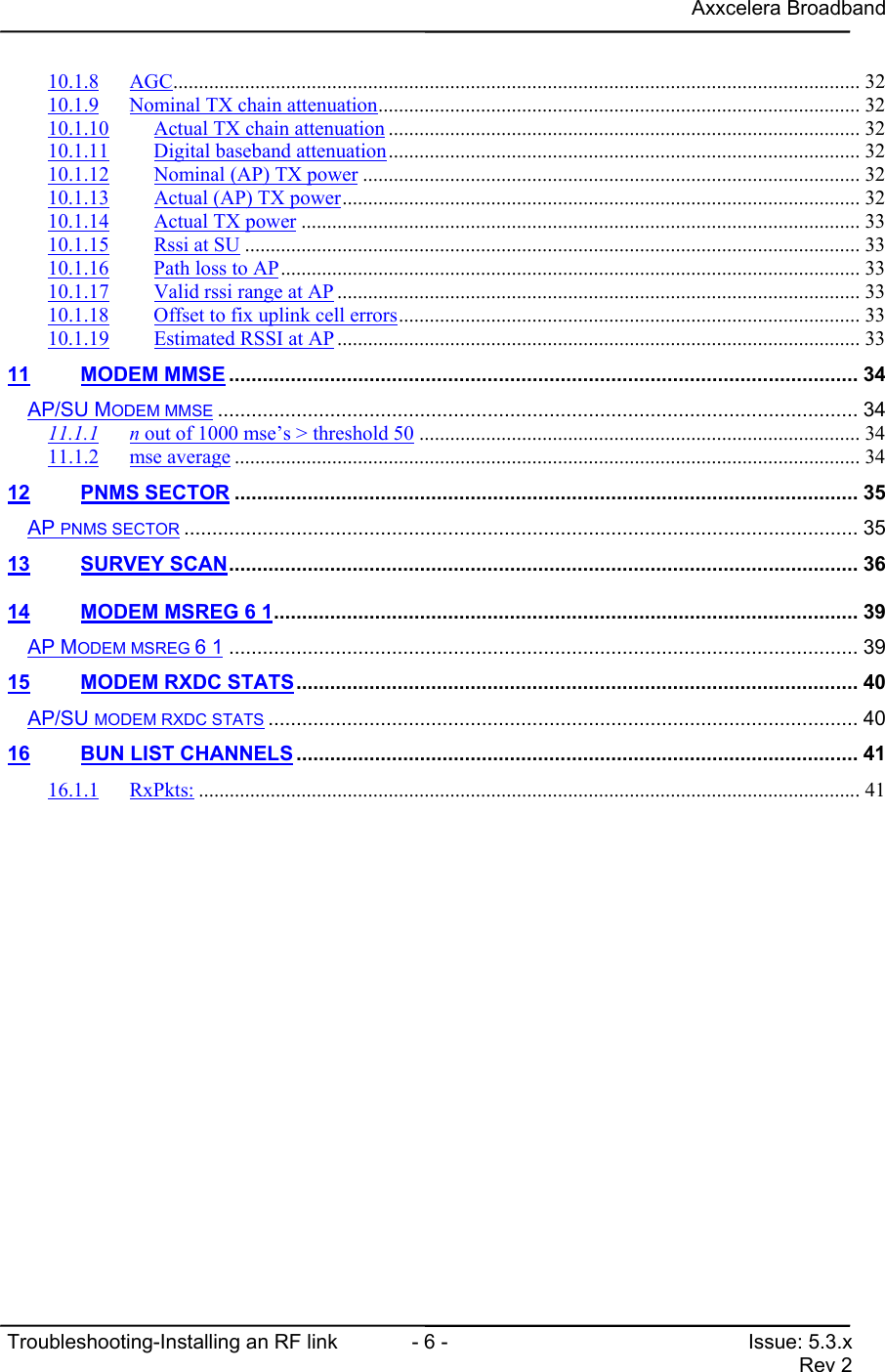 Axxcelera BroadbandTroubleshooting-Installing an RF link  - 6 - Issue: 5.3.xRev 210.1.8 AGC...................................................................................................................................... 3210.1.9 Nominal TX chain attenuation.............................................................................................. 3210.1.10 Actual TX chain attenuation ............................................................................................ 3210.1.11 Digital baseband attenuation............................................................................................ 3210.1.12 Nominal (AP) TX power ................................................................................................. 3210.1.13 Actual (AP) TX power..................................................................................................... 3210.1.14 Actual TX power ............................................................................................................. 3310.1.15 Rssi at SU ........................................................................................................................ 3310.1.16 Path loss to AP................................................................................................................. 3310.1.17 Valid rssi range at AP ...................................................................................................... 3310.1.18 Offset to fix uplink cell errors.......................................................................................... 3310.1.19 Estimated RSSI at AP...................................................................................................... 3311 MODEM MMSE ................................................................................................................ 34AP/SU MODEM MMSE .................................................................................................................. 3411.1.1 n out of 1000 mse’s &gt; threshold 50 ...................................................................................... 3411.1.2 mse average .......................................................................................................................... 3412 PNMS SECTOR ............................................................................................................... 35AP PNMS SECTOR ........................................................................................................................ 3513 SURVEY SCAN................................................................................................................ 3614 MODEM MSREG 6 1........................................................................................................ 39AP MODEM MSREG 6 1 ................................................................................................................ 3915 MODEM RXDC STATS.................................................................................................... 40AP/SU MODEM RXDC STATS ......................................................................................................... 4016 BUN LIST CHANNELS.................................................................................................... 4116.1.1 RxPkts: ................................................................................................................................. 41