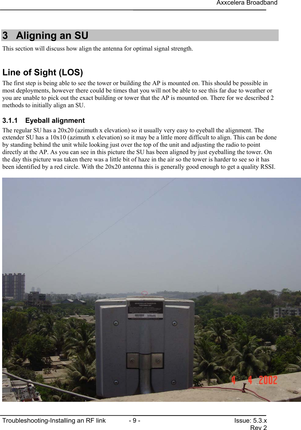 Axxcelera BroadbandTroubleshooting-Installing an RF link  - 9 - Issue: 5.3.xRev 23  Aligning an SUThis section will discuss how align the antenna for optimal signal strength.Line of Sight (LOS)The first step is being able to see the tower or building the AP is mounted on. This should be possible inmost deployments, however there could be times that you will not be able to see this far due to weather oryou are unable to pick out the exact building or tower that the AP is mounted on. There for we described 2methods to initially align an SU.3.1.1 Eyeball alignmentThe regular SU has a 20x20 (azimuth x elevation) so it usually very easy to eyeball the alignment. Theextender SU has a 10x10 (azimuth x elevation) so it may be a little more difficult to align. This can be doneby standing behind the unit while looking just over the top of the unit and adjusting the radio to pointdirectly at the AP. As you can see in this picture the SU has been aligned by just eyeballing the tower. Onthe day this picture was taken there was a little bit of haze in the air so the tower is harder to see so it hasbeen identified by a red circle. With the 20x20 antenna this is generally good enough to get a quality RSSI.