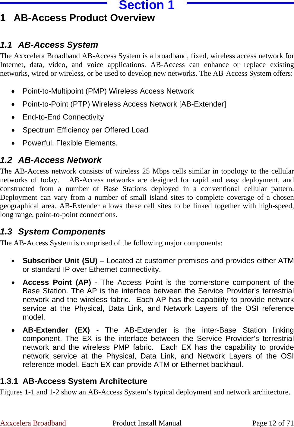 Axxcelera Broadband  Product Install Manual  Page 12 of 71 Section 1 1 AB-Access Product Overview  1.1 AB-Access System The Axxcelera Broadband AB-Access System is a broadband, fixed, wireless access network for Internet, data, video, and voice applications. AB-Access can enhance or replace existing networks, wired or wireless, or be used to develop new networks. The AB-Access System offers:  • Point-to-Multipoint (PMP) Wireless Access Network • Point-to-Point (PTP) Wireless Access Network [AB-Extender] • End-to-End Connectivity •  Spectrum Efficiency per Offered Load •  Powerful, Flexible Elements. 1.2 AB-Access Network The AB-Access network consists of wireless 25 Mbps cells similar in topology to the cellular networks of today.   AB-Access networks are designed for rapid and easy deployment, and constructed from a number of Base Stations deployed in a conventional cellular pattern. Deployment can vary from a number of small island sites to complete coverage of a chosen geographical area. AB-Extender allows these cell sites to be linked together with high-speed, long range, point-to-point connections. 1.3 System Components The AB-Access System is comprised of the following major components:  • Subscriber Unit (SU) – Located at customer premises and provides either ATM or standard IP over Ethernet connectivity. • Access Point (AP) - The Access Point is the cornerstone component of the Base Station. The AP is the interface between the Service Provider’s terrestrial network and the wireless fabric.  Each AP has the capability to provide network service at the Physical, Data Link, and Network Layers of the OSI reference model. • AB-Extender (EX) - The AB-Extender is the inter-Base Station linking component. The EX is the interface between the Service Provider’s terrestrial network and the wireless PMP fabric.  Each EX has the capability to provide network service at the Physical, Data Link, and Network Layers of the OSI reference model. Each EX can provide ATM or Ethernet backhaul. 1.3.1  AB-Access System Architecture Figures 1-1 and 1-2 show an AB-Access System’s typical deployment and network architecture. 