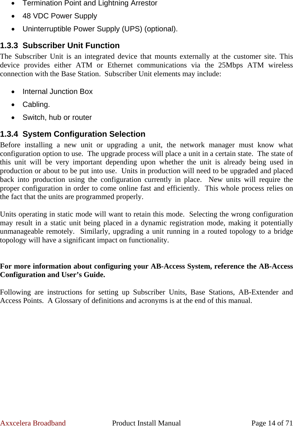 Axxcelera Broadband  Product Install Manual  Page 14 of 71 •  Termination Point and Lightning Arrestor •  48 VDC Power Supply •  Uninterruptible Power Supply (UPS) (optional). 1.3.3  Subscriber Unit Function The Subscriber Unit is an integrated device that mounts externally at the customer site. This device provides either ATM or Ethernet communications via the 25Mbps ATM wireless connection with the Base Station.  Subscriber Unit elements may include:   •  Internal Junction Box • Cabling. •  Switch, hub or router 1.3.4 System Configuration Selection Before installing a new unit or upgrading a unit, the network manager must know what configuration option to use.  The upgrade process will place a unit in a certain state.  The state of this unit will be very important depending upon whether the unit is already being used in production or about to be put into use.  Units in production will need to be upgraded and placed back into production using the configuration currently in place.  New units will require the proper configuration in order to come online fast and efficiently.  This whole process relies on the fact that the units are programmed properly.    Units operating in static mode will want to retain this mode.  Selecting the wrong configuration may result in a static unit being placed in a dynamic registration mode, making it potentially unmanageable remotely.  Similarly, upgrading a unit running in a routed topology to a bridge topology will have a significant impact on functionality.    For more information about configuring your AB-Access System, reference the AB-Access Configuration and User’s Guide.  Following are instructions for setting up Subscriber Units, Base Stations, AB-Extender and Access Points.  A Glossary of definitions and acronyms is at the end of this manual.  