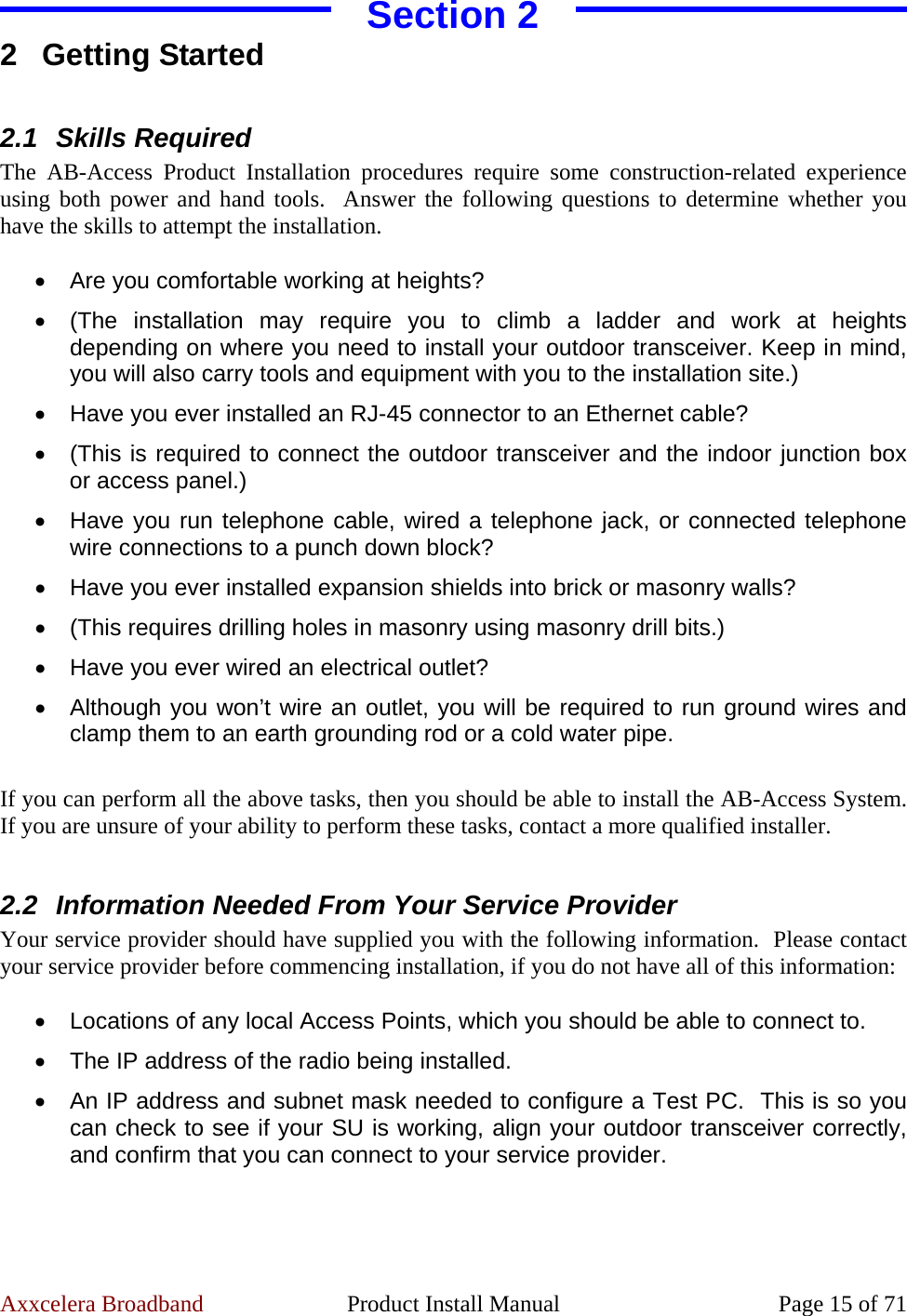 Axxcelera Broadband  Product Install Manual  Page 15 of 71 Section 2  2 Getting Started  2.1  Skills Required   The AB-Access Product Installation procedures require some construction-related experience using both power and hand tools.  Answer the following questions to determine whether you have the skills to attempt the installation.  •  Are you comfortable working at heights? •  (The installation may require you to climb a ladder and work at heights depending on where you need to install your outdoor transceiver. Keep in mind, you will also carry tools and equipment with you to the installation site.) •  Have you ever installed an RJ-45 connector to an Ethernet cable? •  (This is required to connect the outdoor transceiver and the indoor junction box or access panel.) •  Have you run telephone cable, wired a telephone jack, or connected telephone wire connections to a punch down block? •  Have you ever installed expansion shields into brick or masonry walls? •  (This requires drilling holes in masonry using masonry drill bits.) •  Have you ever wired an electrical outlet? •  Although you won’t wire an outlet, you will be required to run ground wires and clamp them to an earth grounding rod or a cold water pipe.  If you can perform all the above tasks, then you should be able to install the AB-Access System.  If you are unsure of your ability to perform these tasks, contact a more qualified installer.  2.2  Information Needed From Your Service Provider Your service provider should have supplied you with the following information.  Please contact your service provider before commencing installation, if you do not have all of this information:  •  Locations of any local Access Points, which you should be able to connect to. •  The IP address of the radio being installed. •  An IP address and subnet mask needed to configure a Test PC.  This is so you can check to see if your SU is working, align your outdoor transceiver correctly, and confirm that you can connect to your service provider.  