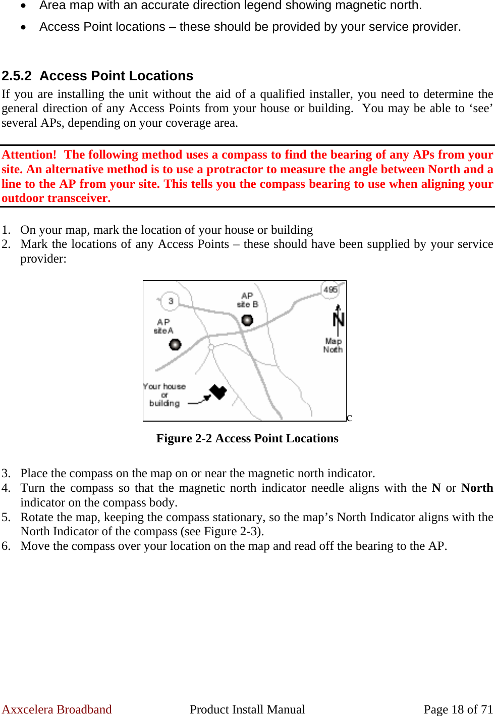 Axxcelera Broadband  Product Install Manual  Page 18 of 71 •  Area map with an accurate direction legend showing magnetic north. •  Access Point locations – these should be provided by your service provider.  2.5.2  Access Point Locations If you are installing the unit without the aid of a qualified installer, you need to determine the general direction of any Access Points from your house or building.  You may be able to ‘see’ several APs, depending on your coverage area.  Attention!  The following method uses a compass to find the bearing of any APs from your site. An alternative method is to use a protractor to measure the angle between North and a line to the AP from your site. This tells you the compass bearing to use when aligning your outdoor transceiver.  1. On your map, mark the location of your house or building 2. Mark the locations of any Access Points – these should have been supplied by your service provider:  c Figure 2-2 Access Point Locations  3. Place the compass on the map on or near the magnetic north indicator. 4. Turn the compass so that the magnetic north indicator needle aligns with the N or North indicator on the compass body. 5. Rotate the map, keeping the compass stationary, so the map’s North Indicator aligns with the North Indicator of the compass (see Figure 2-3). 6. Move the compass over your location on the map and read off the bearing to the AP.  