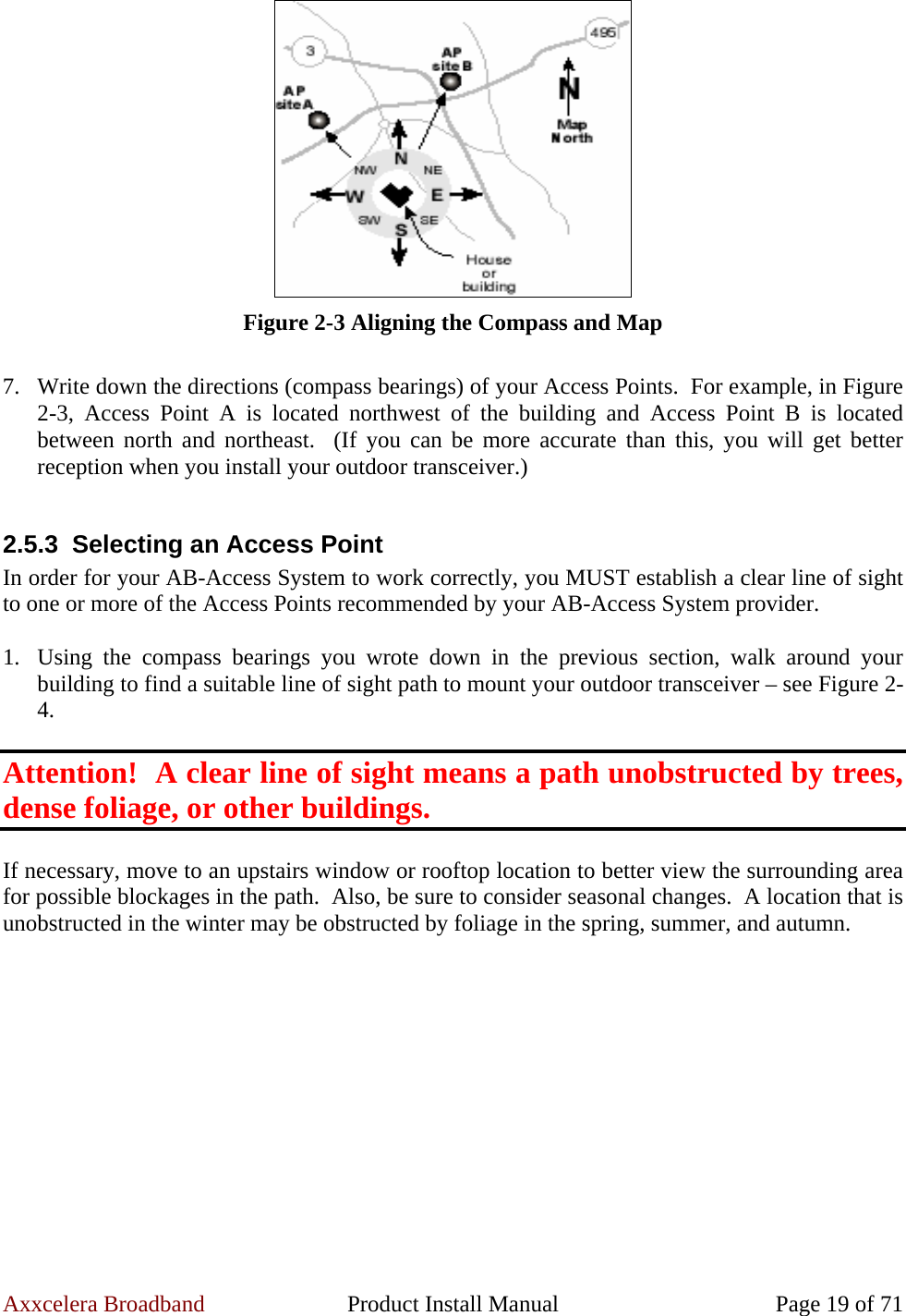 Axxcelera Broadband  Product Install Manual  Page 19 of 71  Figure 2-3 Aligning the Compass and Map  7. Write down the directions (compass bearings) of your Access Points.  For example, in Figure 2-3, Access Point A is located northwest of the building and Access Point B is located between north and northeast.  (If you can be more accurate than this, you will get better reception when you install your outdoor transceiver.)  2.5.3  Selecting an Access Point In order for your AB-Access System to work correctly, you MUST establish a clear line of sight to one or more of the Access Points recommended by your AB-Access System provider.  1. Using the compass bearings you wrote down in the previous section, walk around your building to find a suitable line of sight path to mount your outdoor transceiver – see Figure 2-4.  Attention!  A clear line of sight means a path unobstructed by trees, dense foliage, or other buildings.  If necessary, move to an upstairs window or rooftop location to better view the surrounding area for possible blockages in the path.  Also, be sure to consider seasonal changes.  A location that is unobstructed in the winter may be obstructed by foliage in the spring, summer, and autumn.  