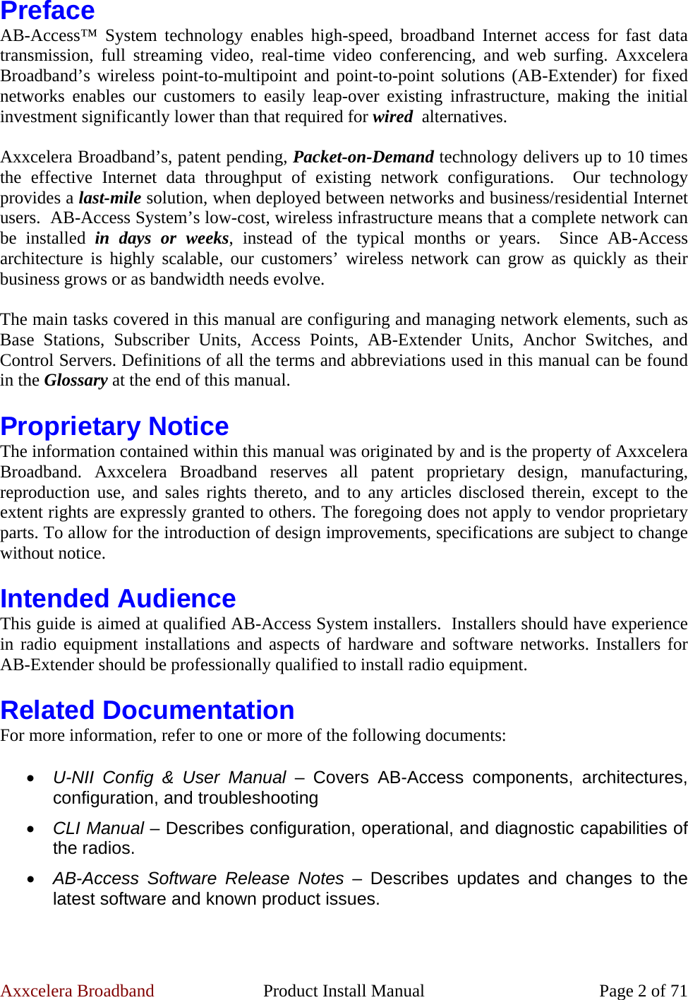 Axxcelera Broadband  Product Install Manual  Page 2 of 71 Preface AB-Access™ System technology enables high-speed, broadband Internet access for fast data transmission, full streaming video, real-time video conferencing, and web surfing. Axxcelera Broadband’s wireless point-to-multipoint and point-to-point solutions (AB-Extender) for fixed networks enables our customers to easily leap-over existing infrastructure, making the initial investment significantly lower than that required for wired  alternatives.  Axxcelera Broadband’s, patent pending, Packet-on-Demand technology delivers up to 10 times the effective Internet data throughput of existing network configurations.  Our technology provides a last-mile solution, when deployed between networks and business/residential Internet users.  AB-Access System’s low-cost, wireless infrastructure means that a complete network can be installed in days or weeks, instead of the typical months or years.  Since AB-Access architecture is highly scalable, our customers’ wireless network can grow as quickly as their business grows or as bandwidth needs evolve.  The main tasks covered in this manual are configuring and managing network elements, such as Base Stations, Subscriber Units, Access Points, AB-Extender Units, Anchor Switches, and Control Servers. Definitions of all the terms and abbreviations used in this manual can be found in the Glossary at the end of this manual.  Proprietary Notice The information contained within this manual was originated by and is the property of Axxcelera Broadband. Axxcelera Broadband reserves all patent proprietary design, manufacturing, reproduction use, and sales rights thereto, and to any articles disclosed therein, except to the extent rights are expressly granted to others. The foregoing does not apply to vendor proprietary parts. To allow for the introduction of design improvements, specifications are subject to change without notice.  Intended Audience This guide is aimed at qualified AB-Access System installers.  Installers should have experience in radio equipment installations and aspects of hardware and software networks. Installers for AB-Extender should be professionally qualified to install radio equipment.  Related Documentation For more information, refer to one or more of the following documents:  • U-NII Config &amp; User Manual – Covers AB-Access components, architectures, configuration, and troubleshooting • CLI Manual – Describes configuration, operational, and diagnostic capabilities of the radios. • AB-Access Software Release Notes – Describes updates and changes to the latest software and known product issues. 