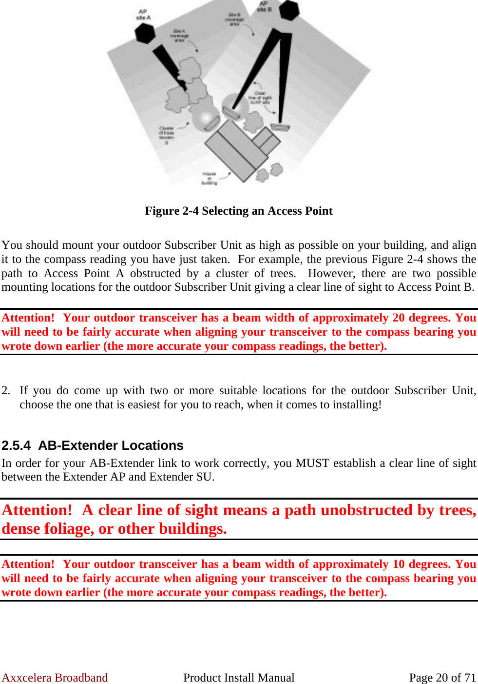 Axxcelera Broadband  Product Install Manual  Page 20 of 71  Figure 2-4 Selecting an Access Point  You should mount your outdoor Subscriber Unit as high as possible on your building, and align it to the compass reading you have just taken.  For example, the previous Figure 2-4 shows the path to Access Point A obstructed by a cluster of trees.  However, there are two possible mounting locations for the outdoor Subscriber Unit giving a clear line of sight to Access Point B.  Attention!  Your outdoor transceiver has a beam width of approximately 20 degrees. You will need to be fairly accurate when aligning your transceiver to the compass bearing you wrote down earlier (the more accurate your compass readings, the better).   2. If you do come up with two or more suitable locations for the outdoor Subscriber Unit, choose the one that is easiest for you to reach, when it comes to installing!  2.5.4 AB-Extender Locations In order for your AB-Extender link to work correctly, you MUST establish a clear line of sight between the Extender AP and Extender SU.  Attention!  A clear line of sight means a path unobstructed by trees, dense foliage, or other buildings.  Attention!  Your outdoor transceiver has a beam width of approximately 10 degrees. You will need to be fairly accurate when aligning your transceiver to the compass bearing you wrote down earlier (the more accurate your compass readings, the better).  