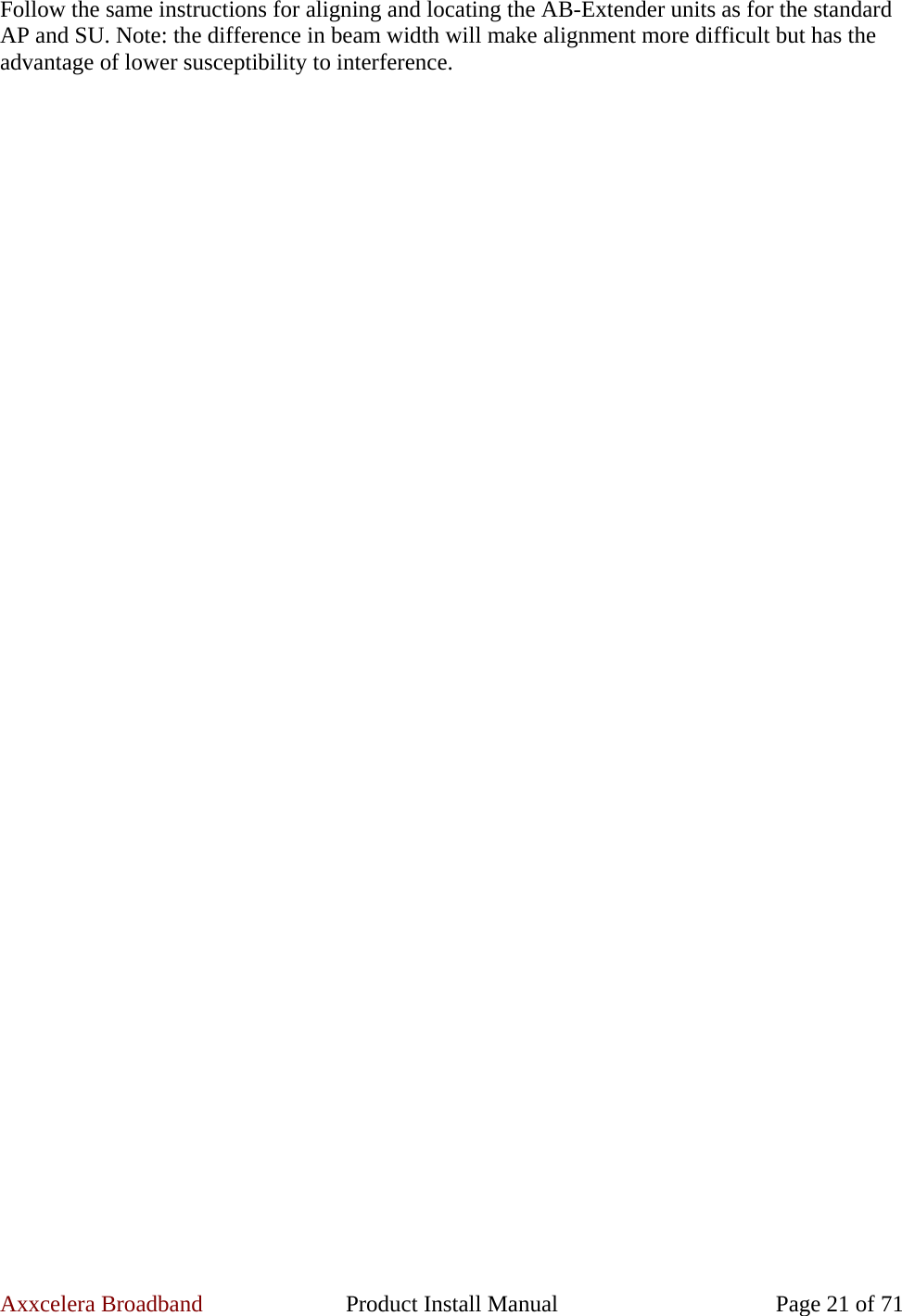 Axxcelera Broadband  Product Install Manual  Page 21 of 71 Follow the same instructions for aligning and locating the AB-Extender units as for the standard AP and SU. Note: the difference in beam width will make alignment more difficult but has the advantage of lower susceptibility to interference.  