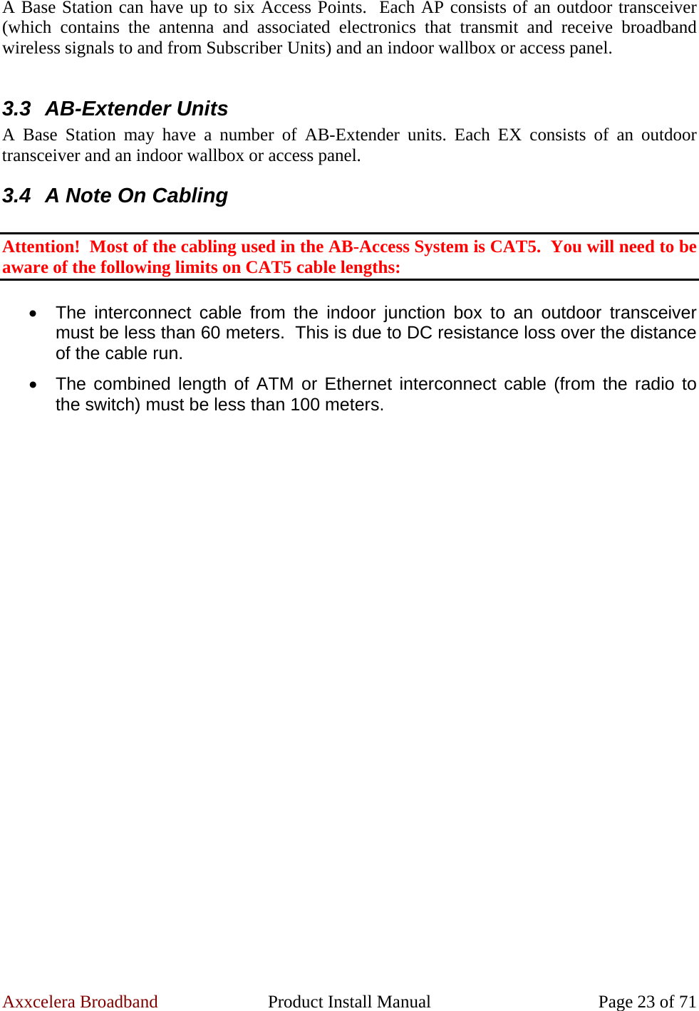 Axxcelera Broadband  Product Install Manual  Page 23 of 71 A Base Station can have up to six Access Points.  Each AP consists of an outdoor transceiver (which contains the antenna and associated electronics that transmit and receive broadband wireless signals to and from Subscriber Units) and an indoor wallbox or access panel.  3.3 AB-Extender Units A Base Station may have a number of AB-Extender units. Each EX consists of an outdoor transceiver and an indoor wallbox or access panel. 3.4  A Note On Cabling  Attention!  Most of the cabling used in the AB-Access System is CAT5.  You will need to be aware of the following limits on CAT5 cable lengths:  •  The interconnect cable from the indoor junction box to an outdoor transceiver must be less than 60 meters.  This is due to DC resistance loss over the distance of the cable run. •  The combined length of ATM or Ethernet interconnect cable (from the radio to the switch) must be less than 100 meters. 