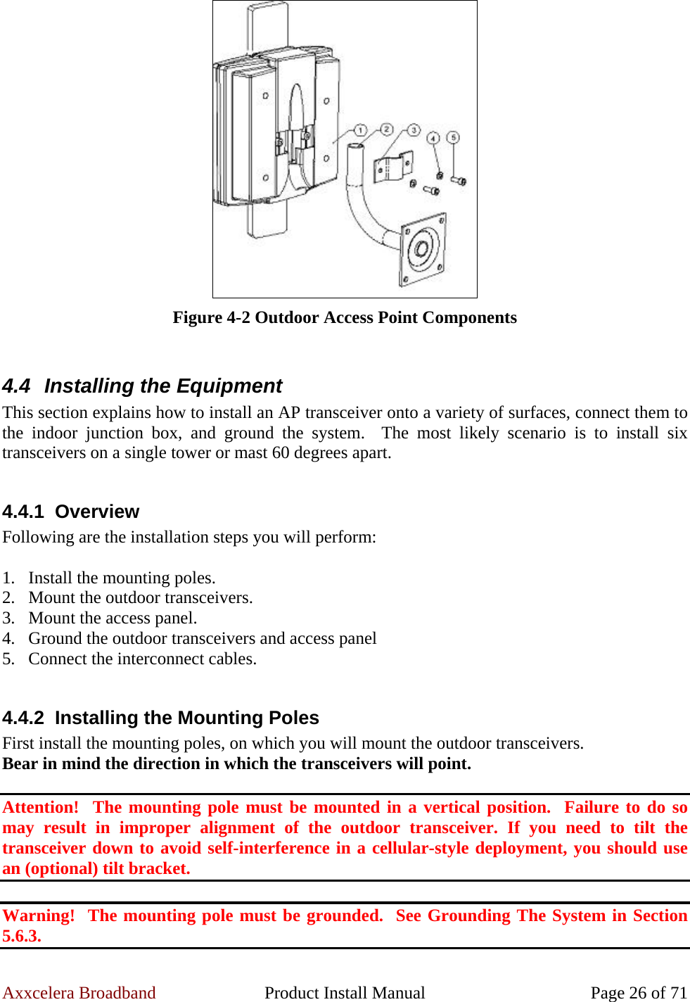 Axxcelera Broadband  Product Install Manual  Page 26 of 71  Figure 4-2 Outdoor Access Point Components  4.4  Installing the Equipment This section explains how to install an AP transceiver onto a variety of surfaces, connect them to the indoor junction box, and ground the system.  The most likely scenario is to install six transceivers on a single tower or mast 60 degrees apart.  4.4.1 Overview Following are the installation steps you will perform:  1. Install the mounting poles. 2. Mount the outdoor transceivers. 3. Mount the access panel. 4. Ground the outdoor transceivers and access panel 5. Connect the interconnect cables.  4.4.2  Installing the Mounting Poles First install the mounting poles, on which you will mount the outdoor transceivers. Bear in mind the direction in which the transceivers will point.  Attention!  The mounting pole must be mounted in a vertical position.  Failure to do so may result in improper alignment of the outdoor transceiver. If you need to tilt the transceiver down to avoid self-interference in a cellular-style deployment, you should use an (optional) tilt bracket.  Warning!  The mounting pole must be grounded.  See Grounding The System in Section 5.6.3. 