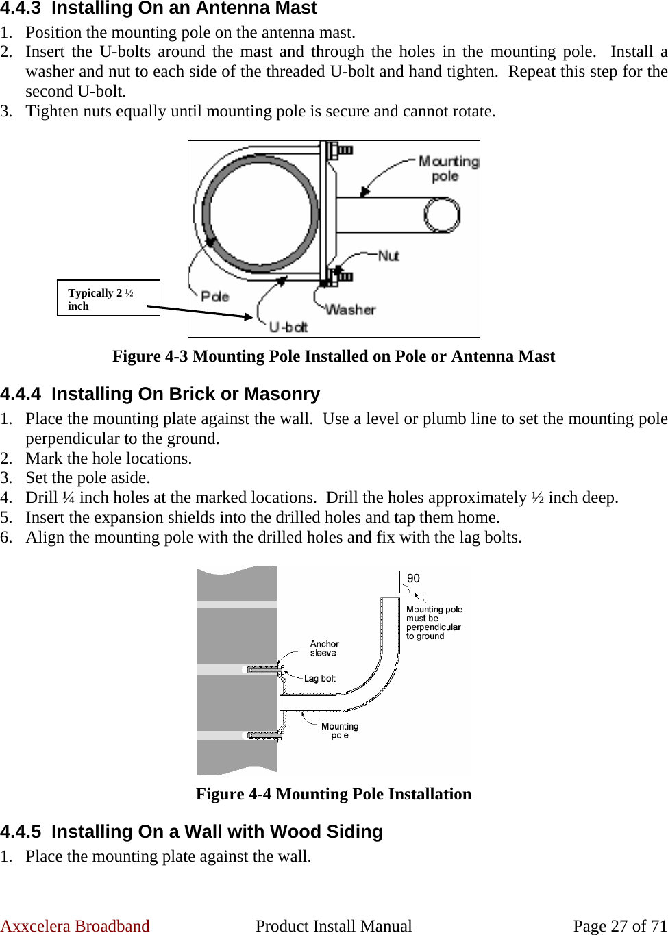 Axxcelera Broadband  Product Install Manual  Page 27 of 71  4.4.3  Installing On an Antenna Mast 1. Position the mounting pole on the antenna mast. 2. Insert the U-bolts around the mast and through the holes in the mounting pole.  Install a washer and nut to each side of the threaded U-bolt and hand tighten.  Repeat this step for the second U-bolt. 3. Tighten nuts equally until mounting pole is secure and cannot rotate.   Figure 4-3 Mounting Pole Installed on Pole or Antenna Mast 4.4.4  Installing On Brick or Masonry 1. Place the mounting plate against the wall.  Use a level or plumb line to set the mounting pole perpendicular to the ground. 2. Mark the hole locations. 3. Set the pole aside. 4. Drill ¼ inch holes at the marked locations.  Drill the holes approximately ½ inch deep. 5. Insert the expansion shields into the drilled holes and tap them home. 6. Align the mounting pole with the drilled holes and fix with the lag bolts.   Figure 4-4 Mounting Pole Installation 4.4.5  Installing On a Wall with Wood Siding 1. Place the mounting plate against the wall. Typically 2 ½ inch 