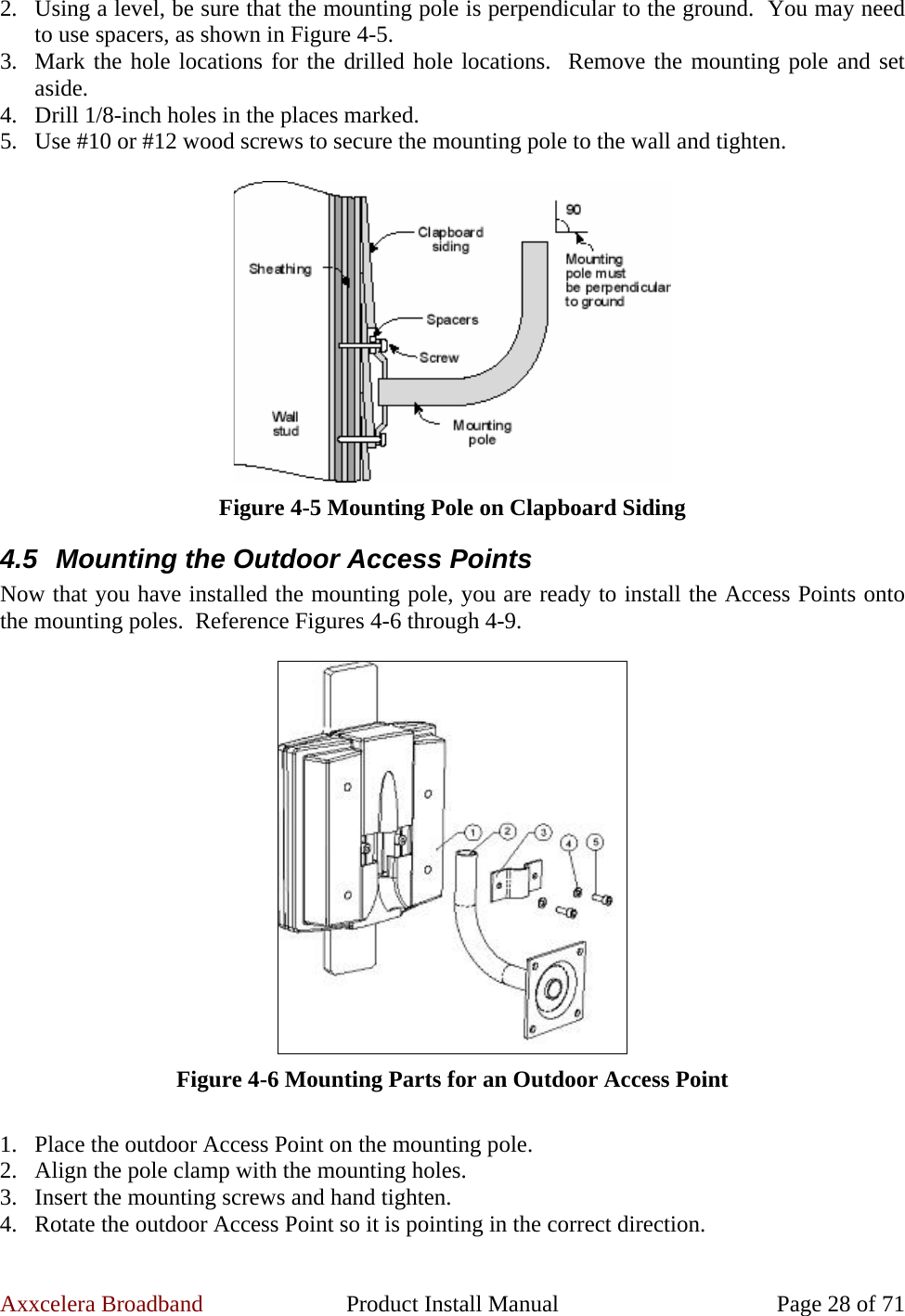 Axxcelera Broadband  Product Install Manual  Page 28 of 71 2. Using a level, be sure that the mounting pole is perpendicular to the ground.  You may need to use spacers, as shown in Figure 4-5. 3. Mark the hole locations for the drilled hole locations.  Remove the mounting pole and set aside. 4. Drill 1/8-inch holes in the places marked. 5. Use #10 or #12 wood screws to secure the mounting pole to the wall and tighten.   Figure 4-5 Mounting Pole on Clapboard Siding 4.5  Mounting the Outdoor Access Points Now that you have installed the mounting pole, you are ready to install the Access Points onto the mounting poles.  Reference Figures 4-6 through 4-9.   Figure 4-6 Mounting Parts for an Outdoor Access Point  1. Place the outdoor Access Point on the mounting pole. 2. Align the pole clamp with the mounting holes. 3. Insert the mounting screws and hand tighten. 4. Rotate the outdoor Access Point so it is pointing in the correct direction. 