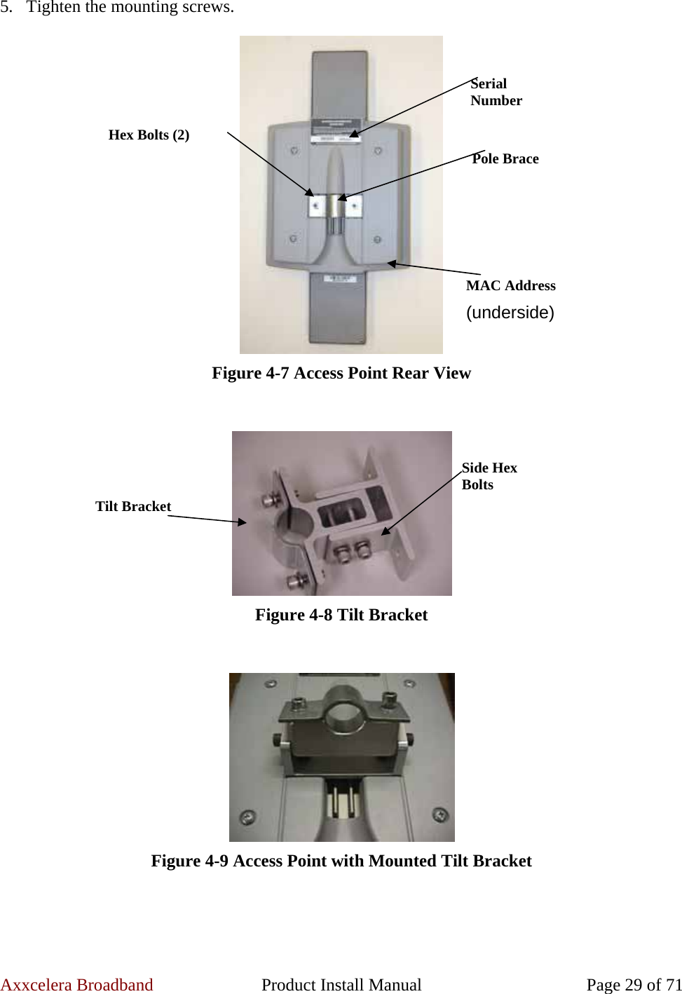 Axxcelera Broadband  Product Install Manual  Page 29 of 71 5. Tighten the mounting screws.   Figure 4-7 Access Point Rear View    Figure 4-8 Tilt Bracket    Figure 4-9 Access Point with Mounted Tilt Bracket  Serial Number Pole Brace MAC Address (underside) Hex Bolts (2) Tilt Bracket Side Hex Bolts