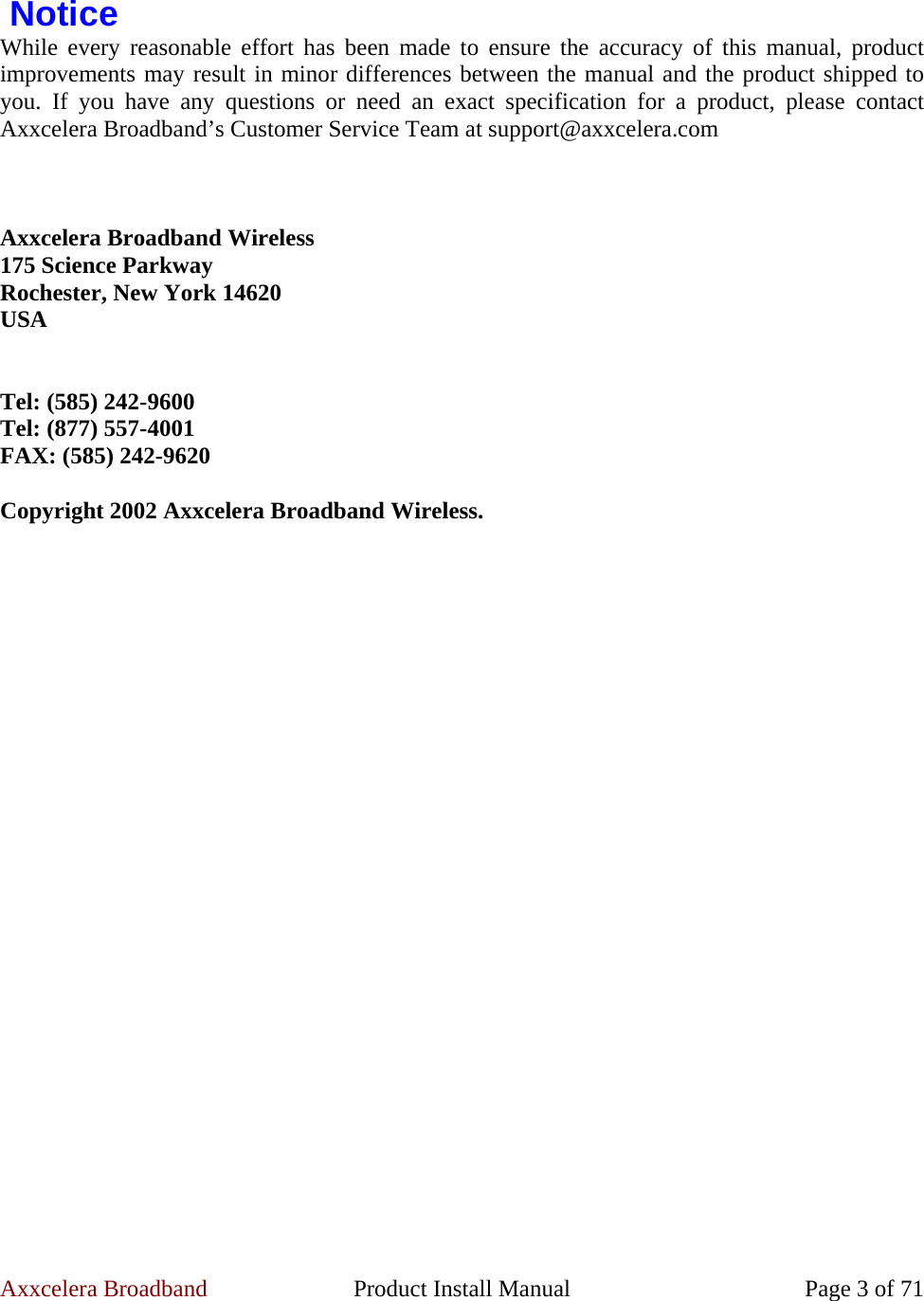 Axxcelera Broadband  Product Install Manual  Page 3 of 71   Notice While every reasonable effort has been made to ensure the accuracy of this manual, product improvements may result in minor differences between the manual and the product shipped to you. If you have any questions or need an exact specification for a product, please contact Axxcelera Broadband’s Customer Service Team at support@axxcelera.com     Axxcelera Broadband Wireless 175 Science Parkway Rochester, New York 14620 USA   Tel: (585) 242-9600 Tel: (877) 557-4001 FAX: (585) 242-9620  Copyright 2002 Axxcelera Broadband Wireless. 