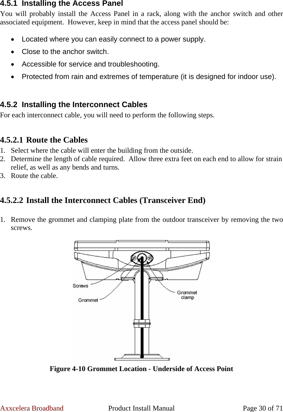 Axxcelera Broadband  Product Install Manual  Page 30 of 71 4.5.1  Installing the Access Panel You will probably install the Access Panel in a rack, along with the anchor switch and other associated equipment.  However, keep in mind that the access panel should be:  •  Located where you can easily connect to a power supply. •  Close to the anchor switch. •  Accessible for service and troubleshooting. •  Protected from rain and extremes of temperature (it is designed for indoor use).  4.5.2  Installing the Interconnect Cables For each interconnect cable, you will need to perform the following steps.  4.5.2.1 Route the Cables 1. Select where the cable will enter the building from the outside. 2. Determine the length of cable required.  Allow three extra feet on each end to allow for strain relief, as well as any bends and turns. 3. Route the cable.  4.5.2.2 Install the Interconnect Cables (Transceiver End)  1. Remove the grommet and clamping plate from the outdoor transceiver by removing the two screws.   Figure 4-10 Grommet Location - Underside of Access Point  