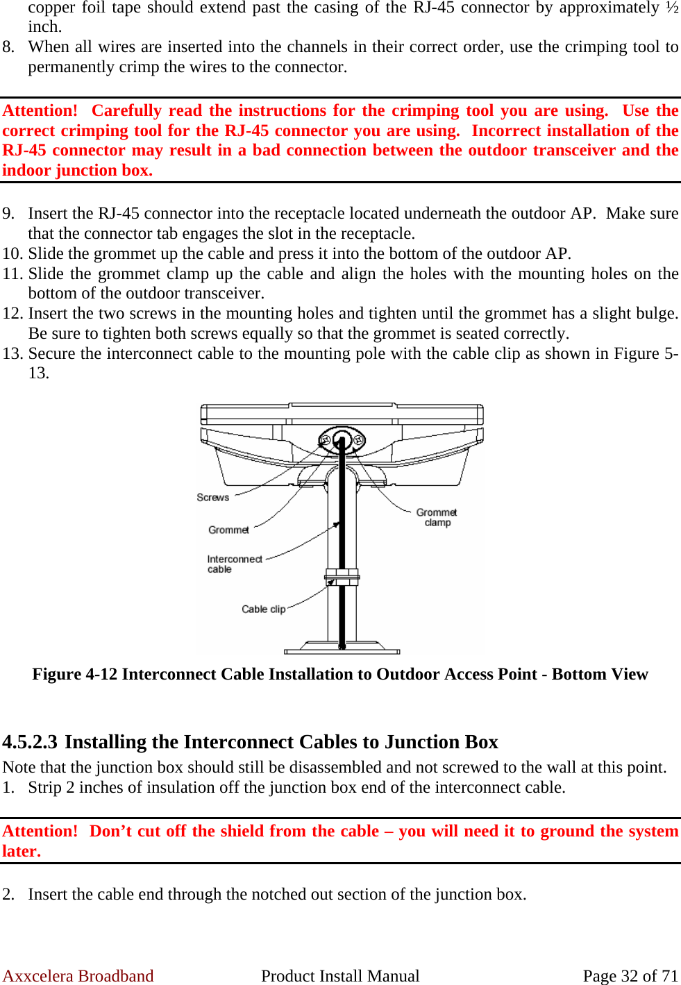 Axxcelera Broadband  Product Install Manual  Page 32 of 71 copper foil tape should extend past the casing of the RJ-45 connector by approximately ½ inch. 8. When all wires are inserted into the channels in their correct order, use the crimping tool to permanently crimp the wires to the connector.   Attention!  Carefully read the instructions for the crimping tool you are using.  Use the correct crimping tool for the RJ-45 connector you are using.  Incorrect installation of the RJ-45 connector may result in a bad connection between the outdoor transceiver and the indoor junction box.  9. Insert the RJ-45 connector into the receptacle located underneath the outdoor AP.  Make sure that the connector tab engages the slot in the receptacle. 10. Slide the grommet up the cable and press it into the bottom of the outdoor AP. 11. Slide the grommet clamp up the cable and align the holes with the mounting holes on the bottom of the outdoor transceiver. 12. Insert the two screws in the mounting holes and tighten until the grommet has a slight bulge. Be sure to tighten both screws equally so that the grommet is seated correctly. 13. Secure the interconnect cable to the mounting pole with the cable clip as shown in Figure 5-13.   Figure 4-12 Interconnect Cable Installation to Outdoor Access Point - Bottom View  4.5.2.3 Installing the Interconnect Cables to Junction Box Note that the junction box should still be disassembled and not screwed to the wall at this point. 1. Strip 2 inches of insulation off the junction box end of the interconnect cable.  Attention!  Don’t cut off the shield from the cable – you will need it to ground the system later.  2. Insert the cable end through the notched out section of the junction box. 