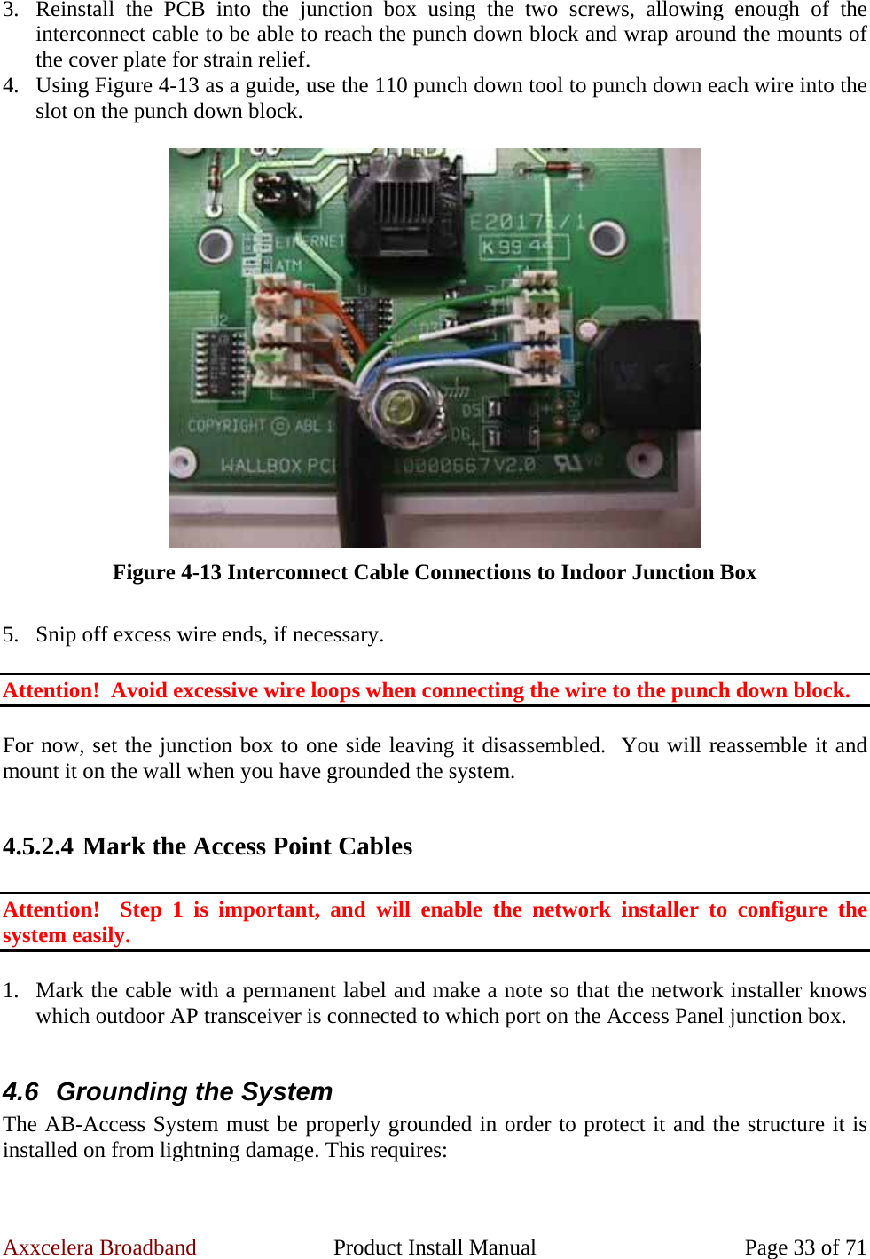 Axxcelera Broadband  Product Install Manual  Page 33 of 71 3. Reinstall the PCB into the junction box using the two screws, allowing enough of the interconnect cable to be able to reach the punch down block and wrap around the mounts of the cover plate for strain relief. 4. Using Figure 4-13 as a guide, use the 110 punch down tool to punch down each wire into the slot on the punch down block.   Figure 4-13 Interconnect Cable Connections to Indoor Junction Box  5. Snip off excess wire ends, if necessary.  Attention!  Avoid excessive wire loops when connecting the wire to the punch down block.  For now, set the junction box to one side leaving it disassembled.  You will reassemble it and mount it on the wall when you have grounded the system.  4.5.2.4 Mark the Access Point Cables  Attention!  Step 1 is important, and will enable the network installer to configure the system easily.  1. Mark the cable with a permanent label and make a note so that the network installer knows which outdoor AP transceiver is connected to which port on the Access Panel junction box.  4.6  Grounding the System The AB-Access System must be properly grounded in order to protect it and the structure it is installed on from lightning damage. This requires:  