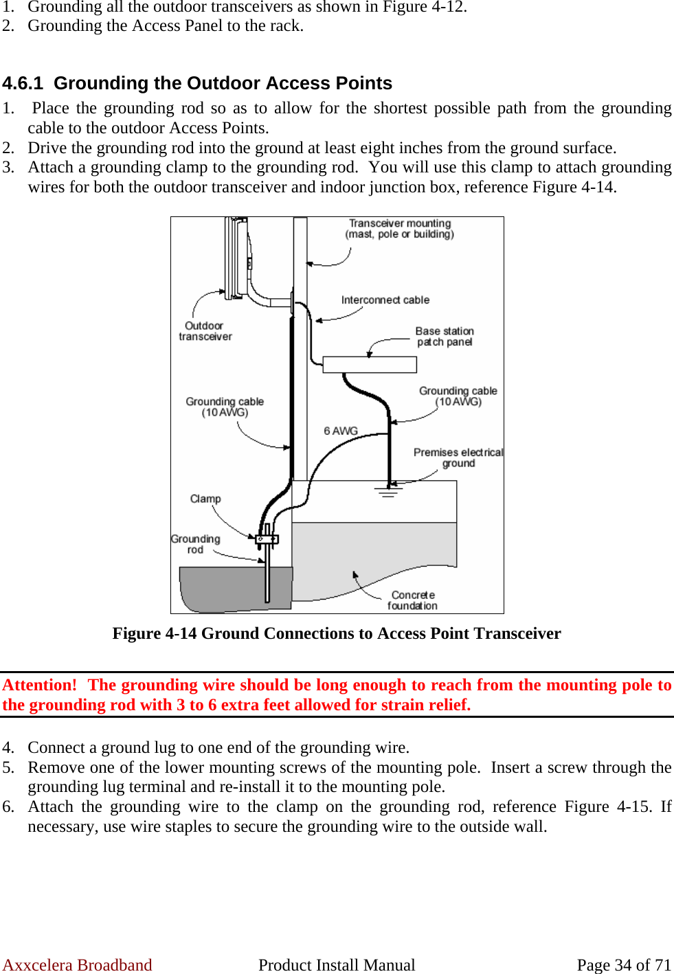 Axxcelera Broadband  Product Install Manual  Page 34 of 71 1. Grounding all the outdoor transceivers as shown in Figure 4-12. 2. Grounding the Access Panel to the rack.  4.6.1 Grounding the Outdoor Access Points 1.  Place the grounding rod so as to allow for the shortest possible path from the grounding cable to the outdoor Access Points. 2. Drive the grounding rod into the ground at least eight inches from the ground surface. 3. Attach a grounding clamp to the grounding rod.  You will use this clamp to attach grounding wires for both the outdoor transceiver and indoor junction box, reference Figure 4-14.   Figure 4-14 Ground Connections to Access Point Transceiver  Attention!  The grounding wire should be long enough to reach from the mounting pole to the grounding rod with 3 to 6 extra feet allowed for strain relief.  4. Connect a ground lug to one end of the grounding wire. 5. Remove one of the lower mounting screws of the mounting pole.  Insert a screw through the grounding lug terminal and re-install it to the mounting pole. 6. Attach the grounding wire to the clamp on the grounding rod, reference Figure 4-15. If necessary, use wire staples to secure the grounding wire to the outside wall.  