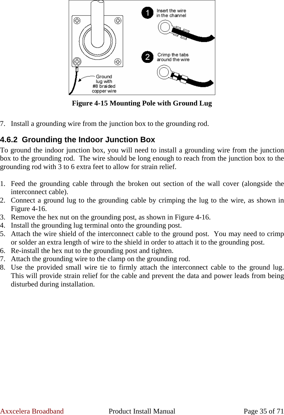 Axxcelera Broadband  Product Install Manual  Page 35 of 71  Figure 4-15 Mounting Pole with Ground Lug  7. Install a grounding wire from the junction box to the grounding rod. 4.6.2  Grounding the Indoor Junction Box To ground the indoor junction box, you will need to install a grounding wire from the junction box to the grounding rod.  The wire should be long enough to reach from the junction box to the grounding rod with 3 to 6 extra feet to allow for strain relief.  1. Feed the grounding cable through the broken out section of the wall cover (alongside the interconnect cable). 2. Connect a ground lug to the grounding cable by crimping the lug to the wire, as shown in Figure 4-16. 3. Remove the hex nut on the grounding post, as shown in Figure 4-16. 4. Install the grounding lug terminal onto the grounding post. 5. Attach the wire shield of the interconnect cable to the ground post.  You may need to crimp or solder an extra length of wire to the shield in order to attach it to the grounding post. 6. Re-install the hex nut to the grounding post and tighten. 7. Attach the grounding wire to the clamp on the grounding rod. 8. Use the provided small wire tie to firmly attach the interconnect cable to the ground lug.  This will provide strain relief for the cable and prevent the data and power leads from being disturbed during installation.  