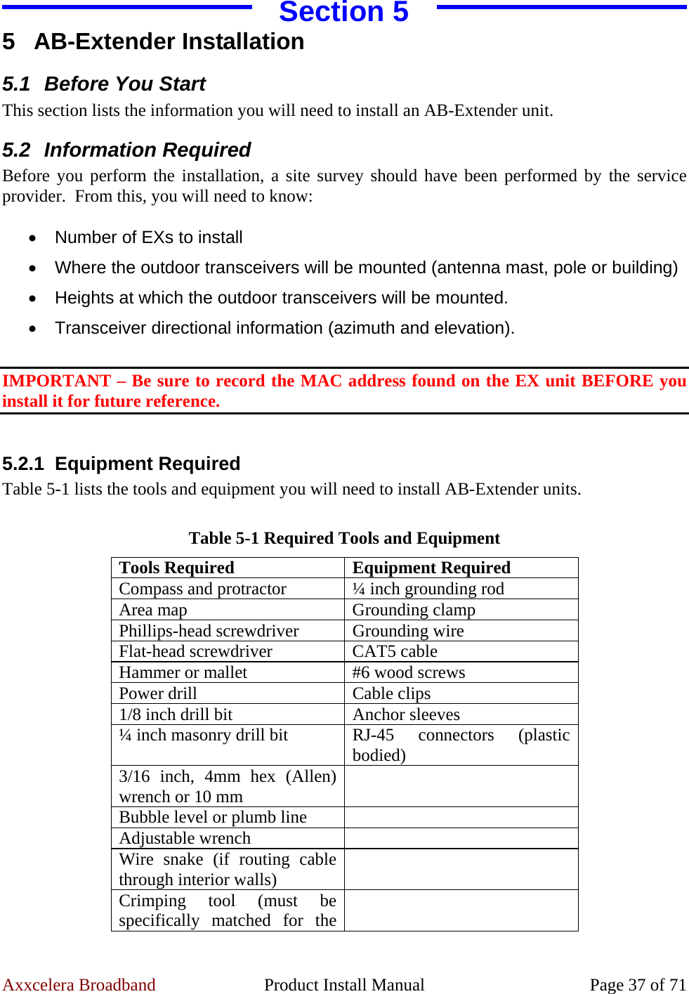 Axxcelera Broadband  Product Install Manual  Page 37 of 71 Section 5 5 AB-Extender Installation 5.1  Before You Start This section lists the information you will need to install an AB-Extender unit. 5.2 Information Required Before you perform the installation, a site survey should have been performed by the service provider.  From this, you will need to know:  •  Number of EXs to install •  Where the outdoor transceivers will be mounted (antenna mast, pole or building) •  Heights at which the outdoor transceivers will be mounted. •  Transceiver directional information (azimuth and elevation).  IMPORTANT – Be sure to record the MAC address found on the EX unit BEFORE you install it for future reference.  5.2.1 Equipment Required Table 5-1 lists the tools and equipment you will need to install AB-Extender units.  Table 5-1 Required Tools and Equipment Tools Required  Equipment Required Compass and protractor  ¼ inch grounding rod Area map  Grounding clamp Phillips-head screwdriver  Grounding wire Flat-head screwdriver  CAT5 cable Hammer or mallet  #6 wood screws Power drill  Cable clips 1/8 inch drill bit  Anchor sleeves ¼ inch masonry drill bit  RJ-45 connectors (plastic bodied) 3/16 inch, 4mm hex (Allen) wrench or 10 mm   Bubble level or plumb line   Adjustable wrench   Wire snake (if routing cable through interior walls)   Crimping tool (must be specifically matched for the   