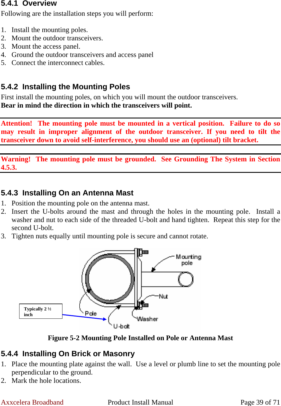 Axxcelera Broadband  Product Install Manual  Page 39 of 71 5.4.1 Overview Following are the installation steps you will perform:  1. Install the mounting poles. 2. Mount the outdoor transceivers. 3. Mount the access panel. 4. Ground the outdoor transceivers and access panel 5. Connect the interconnect cables.  5.4.2  Installing the Mounting Poles First install the mounting poles, on which you will mount the outdoor transceivers. Bear in mind the direction in which the transceivers will point.  Attention!  The mounting pole must be mounted in a vertical position.  Failure to do so may result in improper alignment of the outdoor transceiver. If you need to tilt the transceiver down to avoid self-interference, you should use an (optional) tilt bracket.  Warning!  The mounting pole must be grounded.  See Grounding The System in Section 4.5.3.  5.4.3  Installing On an Antenna Mast 1. Position the mounting pole on the antenna mast. 2. Insert the U-bolts around the mast and through the holes in the mounting pole.  Install a washer and nut to each side of the threaded U-bolt and hand tighten.  Repeat this step for the second U-bolt. 3. Tighten nuts equally until mounting pole is secure and cannot rotate.   Figure 5-2 Mounting Pole Installed on Pole or Antenna Mast 5.4.4  Installing On Brick or Masonry 1. Place the mounting plate against the wall.  Use a level or plumb line to set the mounting pole perpendicular to the ground. 2. Mark the hole locations. Typically 2 ½ inch 