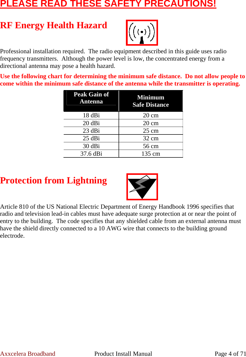 Axxcelera Broadband  Product Install Manual  Page 4 of 71 PLEASE READ THESE SAFETY PRECAUTIONS!  RF Energy Health Hazard  Professional installation required.  The radio equipment described in this guide uses radio frequency transmitters.  Although the power level is low, the concentrated energy from a directional antenna may pose a health hazard. Use the following chart for determining the minimum safe distance.  Do not allow people to come within the minimum safe distance of the antenna while the transmitter is operating. Peak Gain of Antenna  Minimum  Safe Distance 18 dBi  20 cm 20 dBi  20 cm 23 dBi  25 cm 25 dBi  32 cm 30 dBi  56 cm 37.6 dBi  135 cm  Protection from Lightning  Article 810 of the US National Electric Department of Energy Handbook 1996 specifies that radio and television lead-in cables must have adequate surge protection at or near the point of entry to the building.  The code specifies that any shielded cable from an external antenna must have the shield directly connected to a 10 AWG wire that connects to the building ground electrode. 