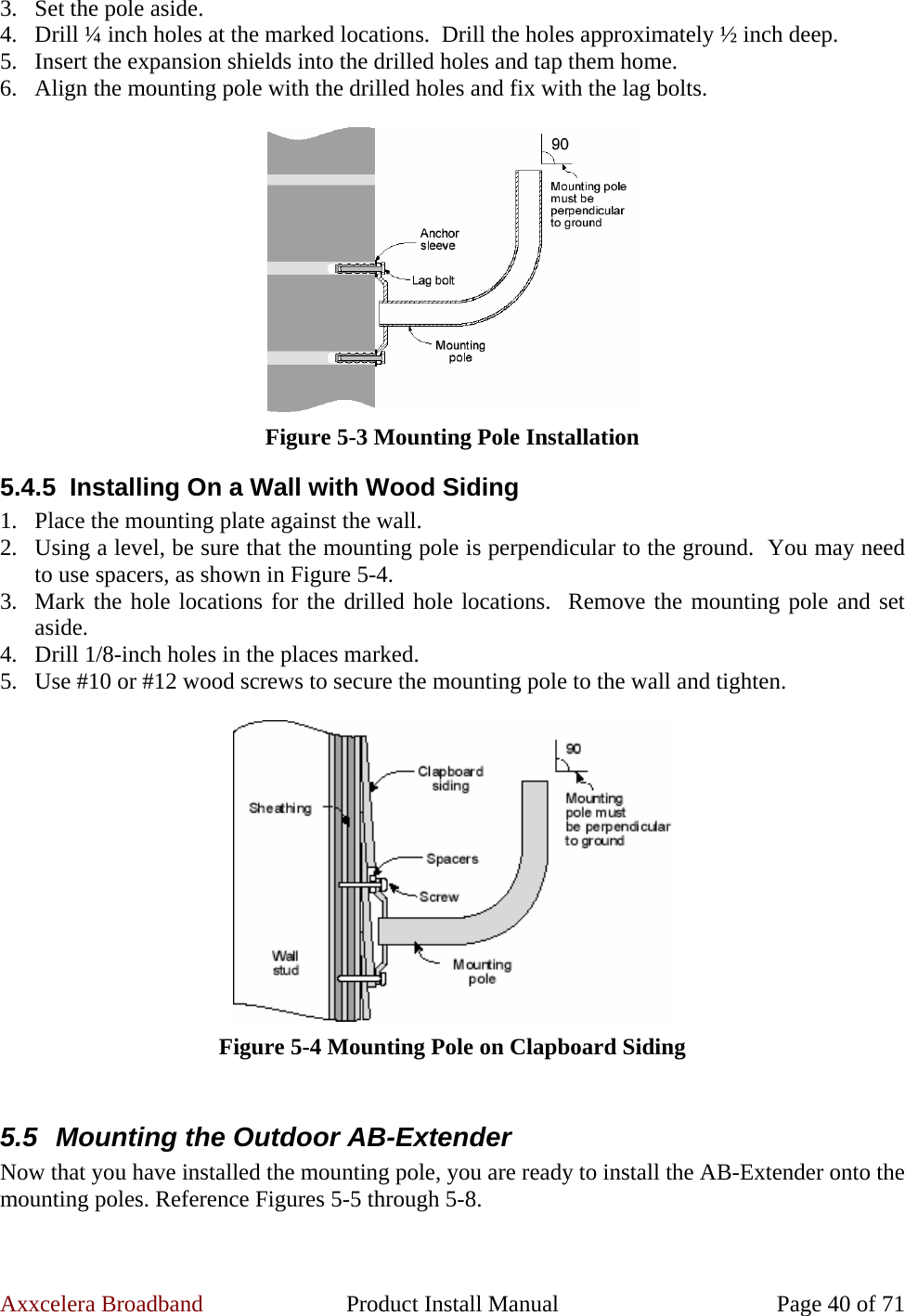 Axxcelera Broadband  Product Install Manual  Page 40 of 71 3. Set the pole aside. 4. Drill ¼ inch holes at the marked locations.  Drill the holes approximately ½ inch deep. 5. Insert the expansion shields into the drilled holes and tap them home. 6. Align the mounting pole with the drilled holes and fix with the lag bolts.   Figure 5-3 Mounting Pole Installation 5.4.5  Installing On a Wall with Wood Siding 1. Place the mounting plate against the wall. 2. Using a level, be sure that the mounting pole is perpendicular to the ground.  You may need to use spacers, as shown in Figure 5-4. 3. Mark the hole locations for the drilled hole locations.  Remove the mounting pole and set aside. 4. Drill 1/8-inch holes in the places marked. 5. Use #10 or #12 wood screws to secure the mounting pole to the wall and tighten.   Figure 5-4 Mounting Pole on Clapboard Siding  5.5  Mounting the Outdoor AB-Extender Now that you have installed the mounting pole, you are ready to install the AB-Extender onto the mounting poles. Reference Figures 5-5 through 5-8.  