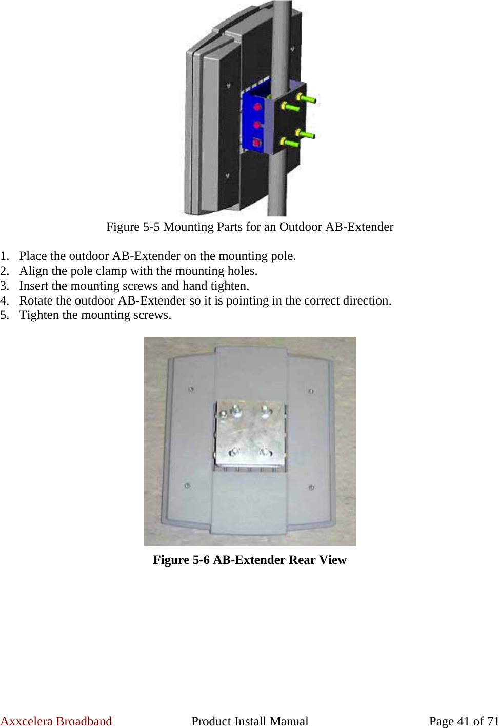 Axxcelera Broadband  Product Install Manual  Page 41 of 71  Figure 5-5 Mounting Parts for an Outdoor AB-Extender  1. Place the outdoor AB-Extender on the mounting pole. 2. Align the pole clamp with the mounting holes. 3. Insert the mounting screws and hand tighten. 4. Rotate the outdoor AB-Extender so it is pointing in the correct direction. 5. Tighten the mounting screws.   Figure 5-6 AB-Extender Rear View  